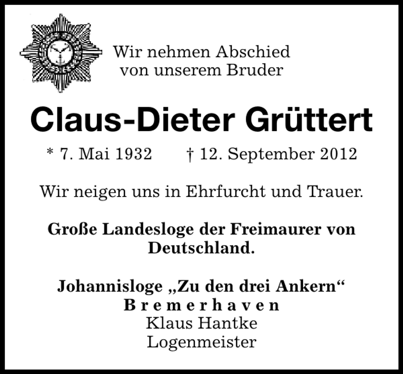 <p>Wir nehmen Abschied<br />von unserem Bruder</p><p>Claus-Dieter Grüttert<br />* 7. Mai 1932</p><p>† 12. September 2012</p><p>Wir neigen uns in Ehrfurcht und Trauer.<br />Große Landesloge der Freimaurer von<br />Deutschland.<br />Johannisloge „Zu den drei Ankern“<br />Bremerhaven<br />Klaus Hantke<br />Logenmeister</p>