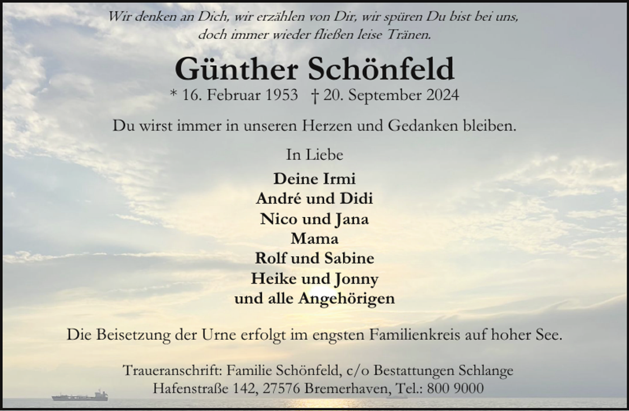 <p>Wir denken an Dich, wir erzählen von Dir, wir spüren Du bist bei uns,<br />doch immer wieder fließen leise Tränen.</p><p>Günther Schönfeld</p><p>* 16. Februar 1953 † 20. September 2024<br />Du wirst immer in unseren Herzen und Gedanken bleiben.<br />In Liebe<br />Deine Irmi<br />André und Didi<br />Nico und Jana<br />Mama<br />Rolf und Sabine<br />Heike und Jonny<br />und alle Angehörigen<br />Die Beisetzung der Urne erfolgt im engsten Familienkreis auf hoher See.<br />Traueranschrift: Familie Schönfeld, c/o Bestattungen Schlange<br />Hafenstraße 142, 27576 Bremerhaven, Tel.: 800 9000</p>