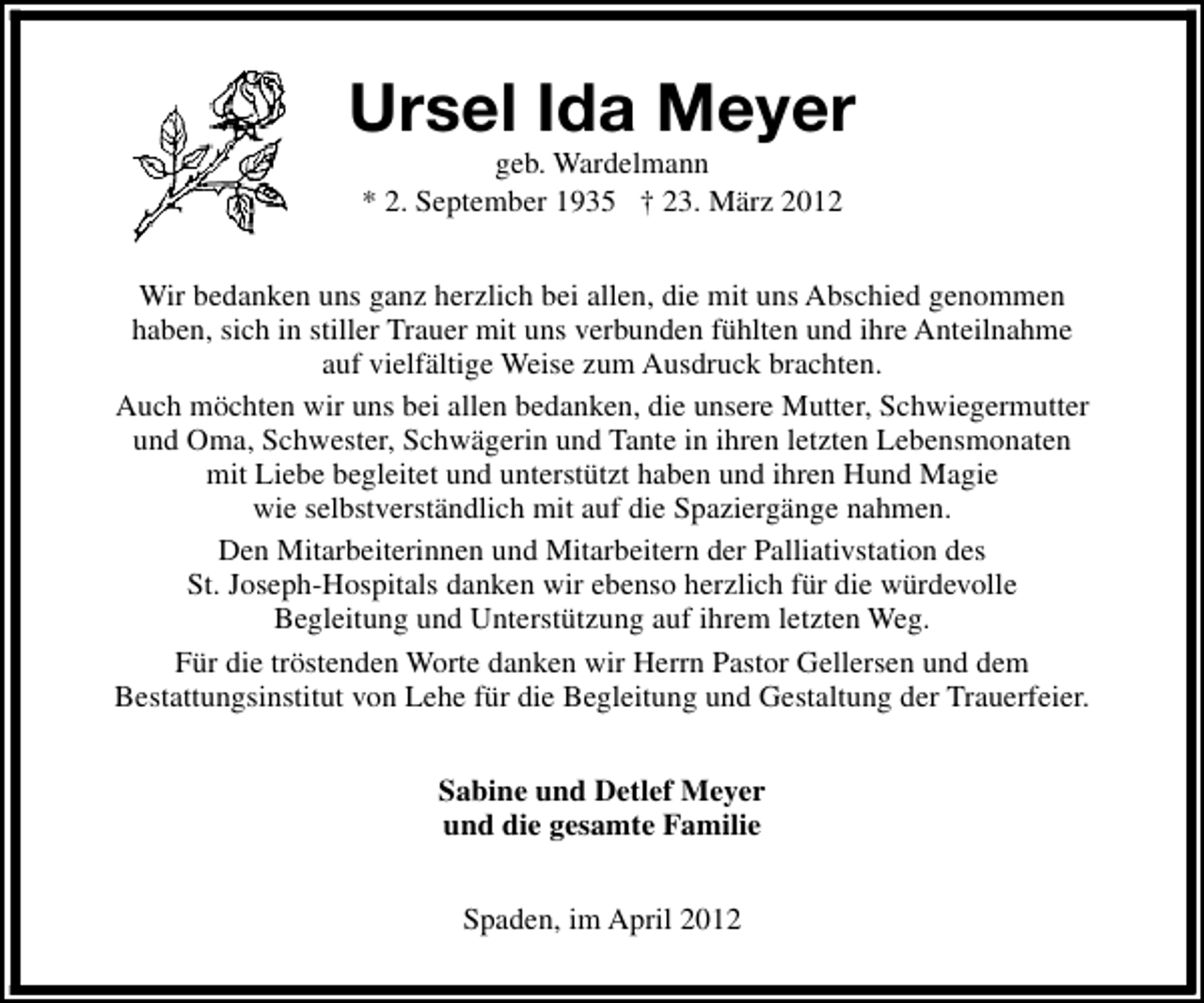 <p>Ursel Ida Meyer<br />geb. Wardelmann<br />* 2. September 1935 † 23. März 2012</p><p>Wir bedanken uns ganz herzlich bei allen, die mit uns Abschied genommen<br />haben, sich in stiller Trauer mit uns verbunden fühlten und ihre Anteilnahme<br />auf vielfältige Weise zum Ausdruck brachten.<br />Auch möchten wir uns bei allen bedanken, die unsere Mutter, Schwiegermutter<br />und Oma, Schwester, Schwägerin und Tante in ihren letzten Lebensmonaten<br />mit Liebe begleitet und unterstützt haben und ihren Hund Magie<br />wie selbstverständlich mit auf die Spaziergänge nahmen.<br />Den Mitarbeiterinnen und Mitarbeitern der Palliativstation des<br />St. Joseph-Hospitals danken wir ebenso herzlich für die würdevolle<br />Begleitung und Unterstützung auf ihrem letzten Weg.<br />Für die tröstenden Worte danken wir Herrn Pastor Gellersen und dem<br />Bestattungsinstitut von Lehe für die Begleitung und Gestaltung der Trauerfeier.<br />Sabine und Detlef Meyer<br />und die gesamte Familie<br />Spaden, im April 2012</p>