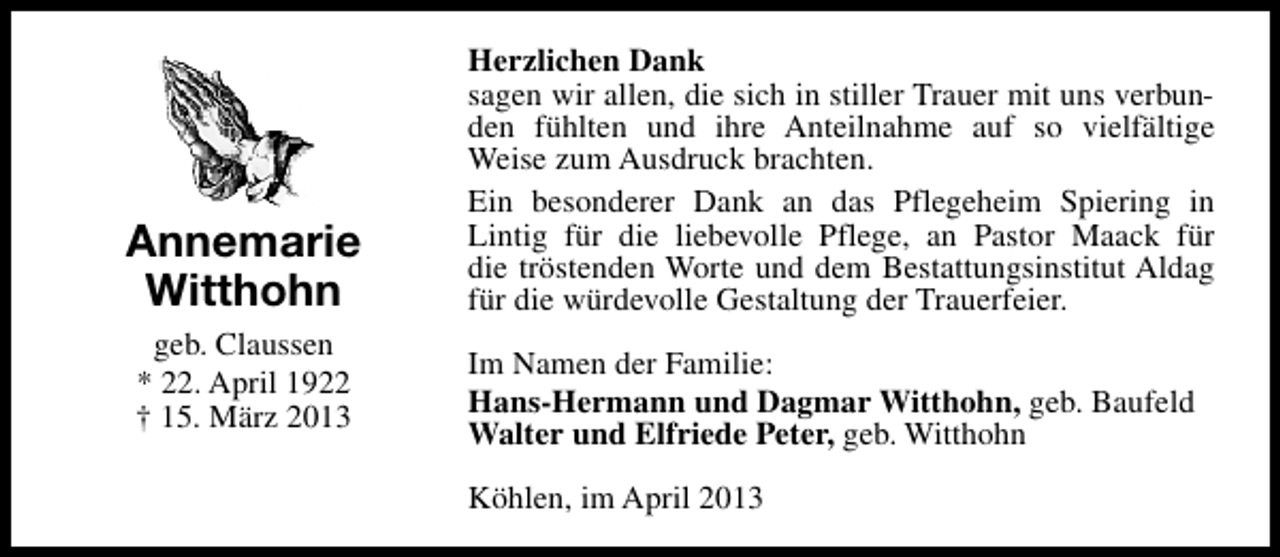<p>Annemarie<br />Witthohn<br />geb. Claussen<br />* 22. April 1922<br />† 15. März 2013</p><p>Herzlichen Dank<br />sagen wir allen, die sich in stiller Trauer mit uns verbunden fühlten und ihre Anteilnahme auf so vielfältige<br />Weise zum Ausdruck brachten.<br />Ein besonderer Dank an das Pflegeheim Spiering in<br />Lintig für die liebevolle Pflege, an Pastor Maack für<br />die tröstenden Worte und dem Bestattungsinstitut Aldag<br />für die würdevolle Gestaltung der Trauerfeier.<br />Im Namen der Familie:<br />Hans-Hermann und Dagmar Witthohn, geb. Baufeld<br />Walter und Elfriede Peter, geb. Witthohn<br />Köhlen, im April 2013</p>