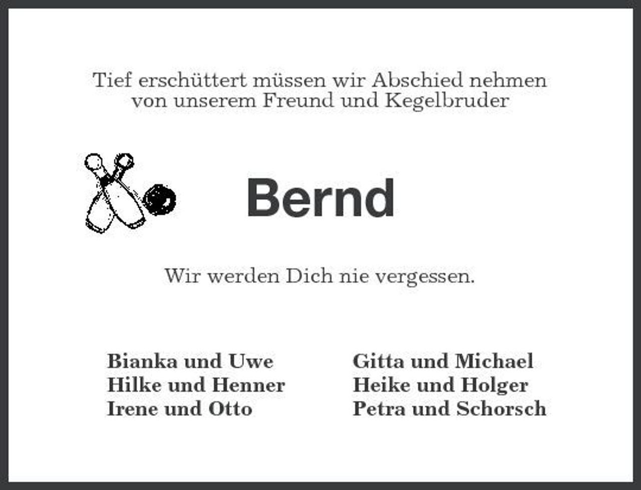 <p>Tief erschüttert müssen wir Abschied nehmen von unserem Freund und Kegelbruder</p>
<p>Bernd<br />Wir werden Dich nie vergessen. Bianka und Uwe Hilke und Henner Irene und Otto Gitta und Michael Heike und Holger Petra und Schorsch</p>