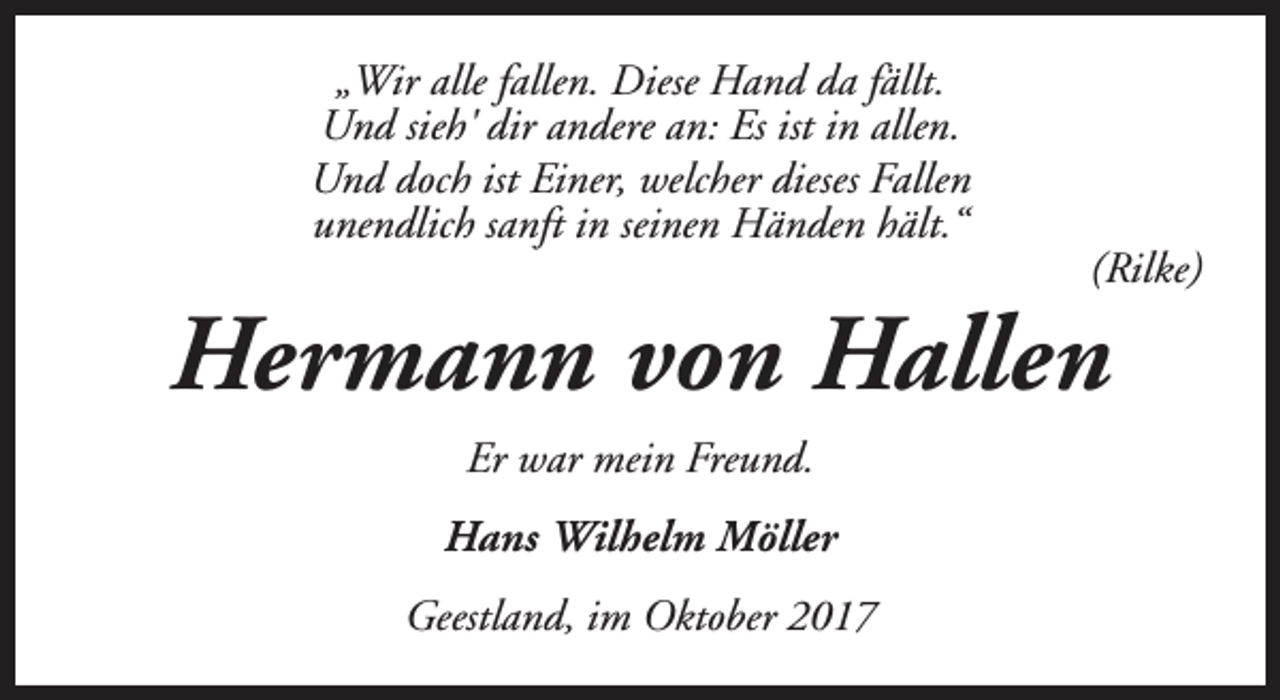 <p>„Wir alle fallen. Diese Hand da fällt.<br />Und sieh' dir andere an: Es ist in allen.<br />Und doch ist Einer, welcher dieses Fallen<br />unendlich sanft in seinen Händen hält.“</p><p>(Rilke)</p><p>Hermann von Hallen<br />Er war mein Freund.<br />Hans Wilhelm Möller<br />Geestland, im Oktober 2017</p>