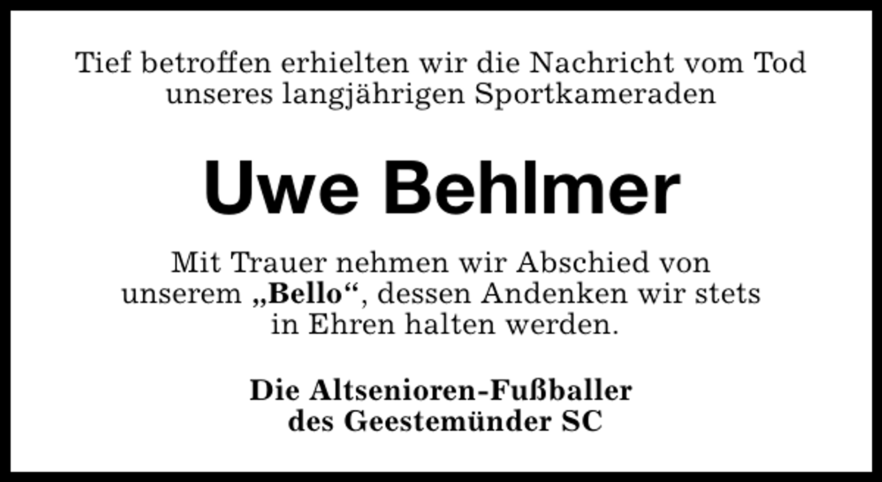 <p>Tief betroffen erhielten wir die Nachricht vom Tod<br />unseres langjährigen Sportkameraden</p><p>Uwe Behlmer<br />Mit Trauer nehmen wir Abschied von<br />unserem „Bello“, dessen Andenken wir stets<br />in Ehren halten werden.<br />Die Altsenioren-Fußballer<br />des Geestemünder SC</p>