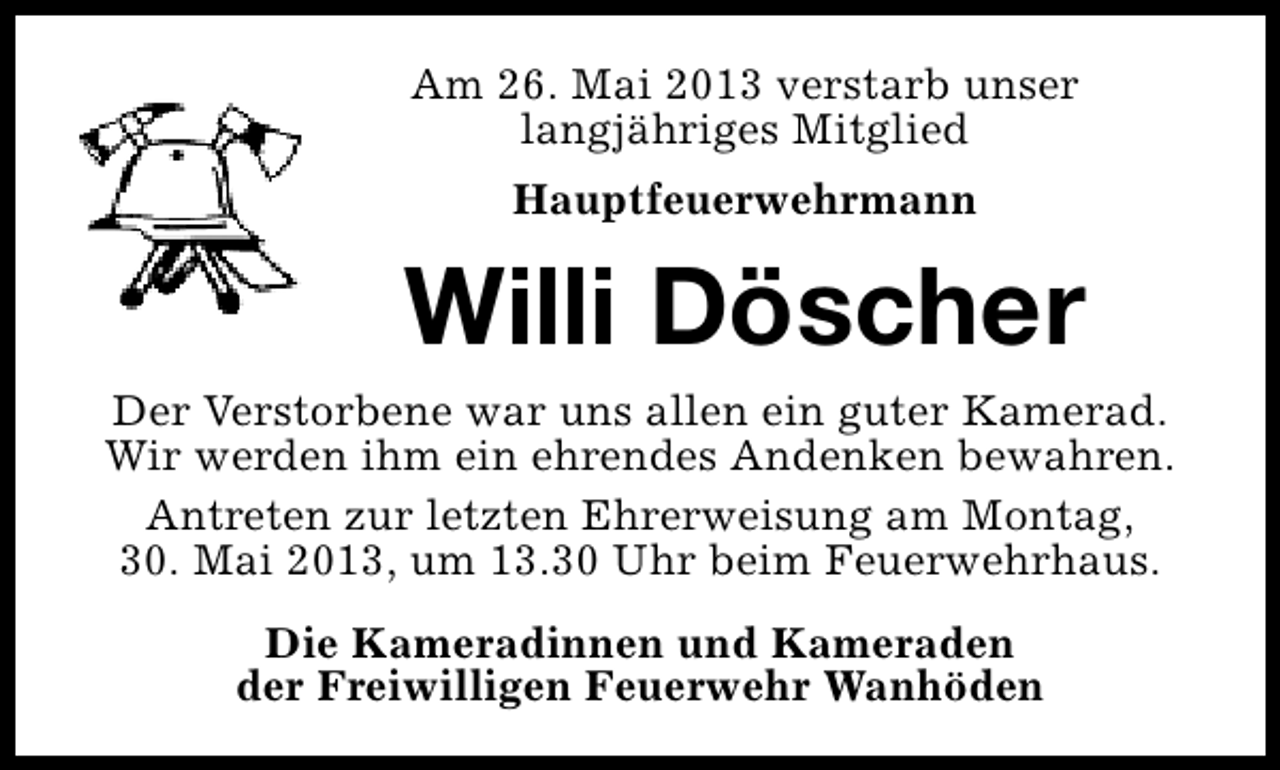 <p>Am 26. Mai 2013 verstarb unser<br />langjähriges Mitglied<br />Hauptfeuerwehrmann</p><p>Willi Döscher<br />Der Verstorbene war uns allen ein guter Kamerad.<br />Wir werden ihm ein ehrendes Andenken bewahren.<br />Antreten zur letzten Ehrerweisung am Montag,<br />30. Mai 2013, um 13.30 Uhr beim Feuerwehrhaus.<br />Die Kameradinnen und Kameraden<br />der Freiwilligen Feuerwehr Wanhöden</p>
