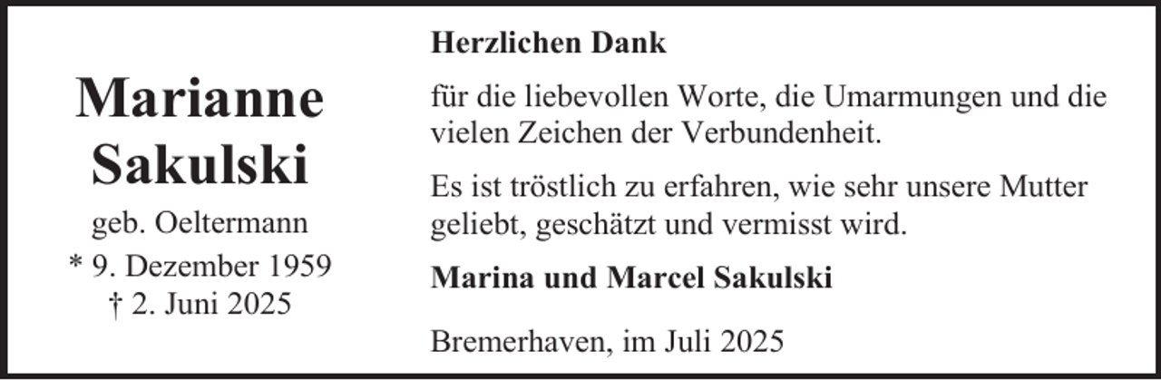 <p>Marianne<br />Sakulski</p><p>geb. Oeltermann<br />* 9. Dezember 1959<br />† 2. Juni 2025</p><p>Herzlichen Dank<br />für die liebevollen Worte, die Umarmungen und die<br />vielen Zeichen der Verbundenheit.<br />Es ist tröstlich zu erfahren, wie sehr unsere Mutter<br />geliebt, geschätzt und vermisst wird.<br />Marina und Marcel Sakulski<br />Bremerhaven, im Juli 2025</p>