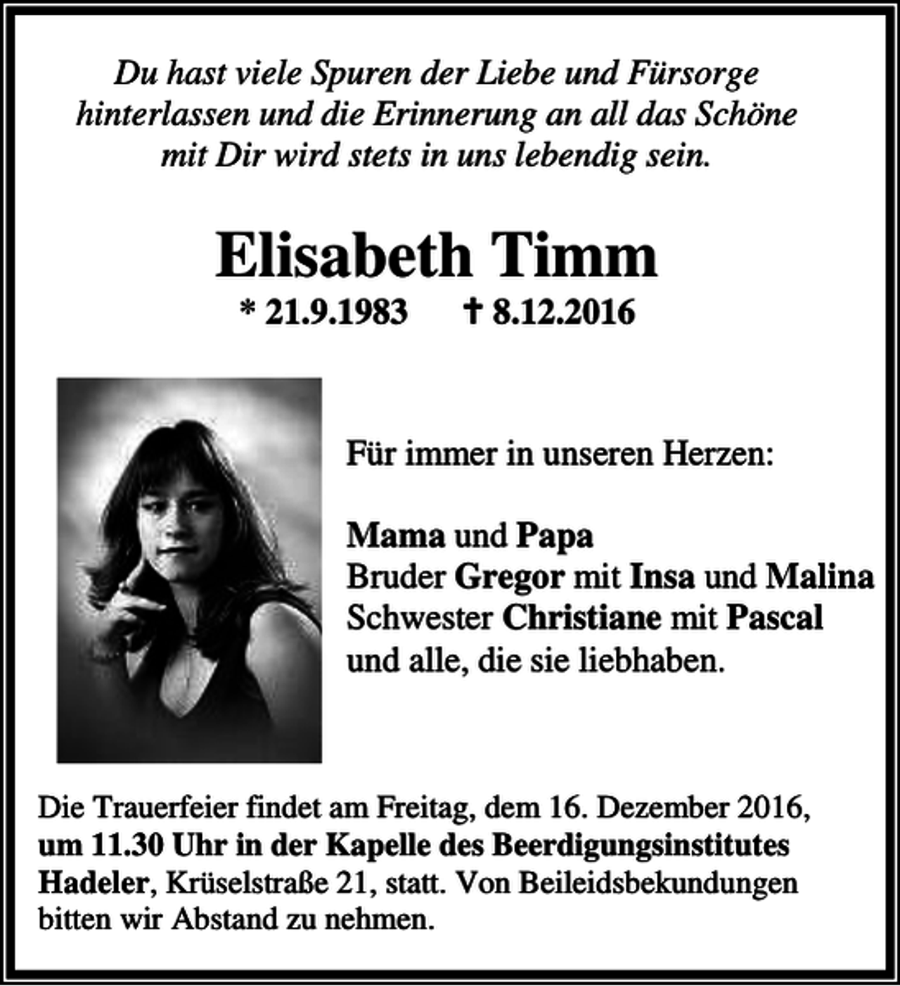 <p>Du hast viele Spuren der Liebe und Fürsorge<br />hinterlassen und die Erinnerung an all das Schöne<br />mit Dir wird stets in uns lebendig sein.</p><p>Elisabeth Timm<br />* 21.9.1983</p><p>a 8.12.2016</p><p>Für immer in unseren Herzen:<br />Mama und Papa<br />Bruder Gregor mit Insa und Malina<br />Schwester Christiane mit Pascal<br />und alle, die sie liebhaben.</p><p>Die Trauerfeier findet am Freitag, dem 16. Dezember 2016,<br />um 11.30 Uhr in der Kapelle des Beerdigungsinstitutes<br />Hadeler, Krüselstraße 21, statt. Von Beileidsbekundungen<br />bitten wir Abstand zu nehmen.</p>