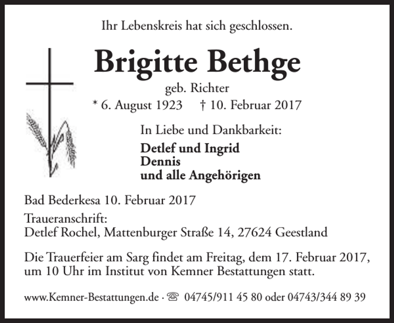 <p>Ihr Lebenskreis hat sich geschlossen.</p><p>Brigitte Bethge</p><p>geb. Richter<br />* 6. August 1923 † 10. Februar 2017<br />In Liebe und Dankbarkeit:<br />Detlef und Ingrid<br />Dennis<br />und alle Angehörigen<br />Bad Bederkesa 10. Februar 2017<br />Traueranschrift:<br />Detlef Rochel, Mattenburger Straße 14, 27624 Geestland<br />Die Trauerfeier am Sarg findet am Freitag, dem 17. Februar 2017,<br />um 10 Uhr im Institut von Kemner Bestattungen statt.<br />www.Kemner-Bestattungen.de · s 04745/911 45 80 oder 04743/344 89 39</p>