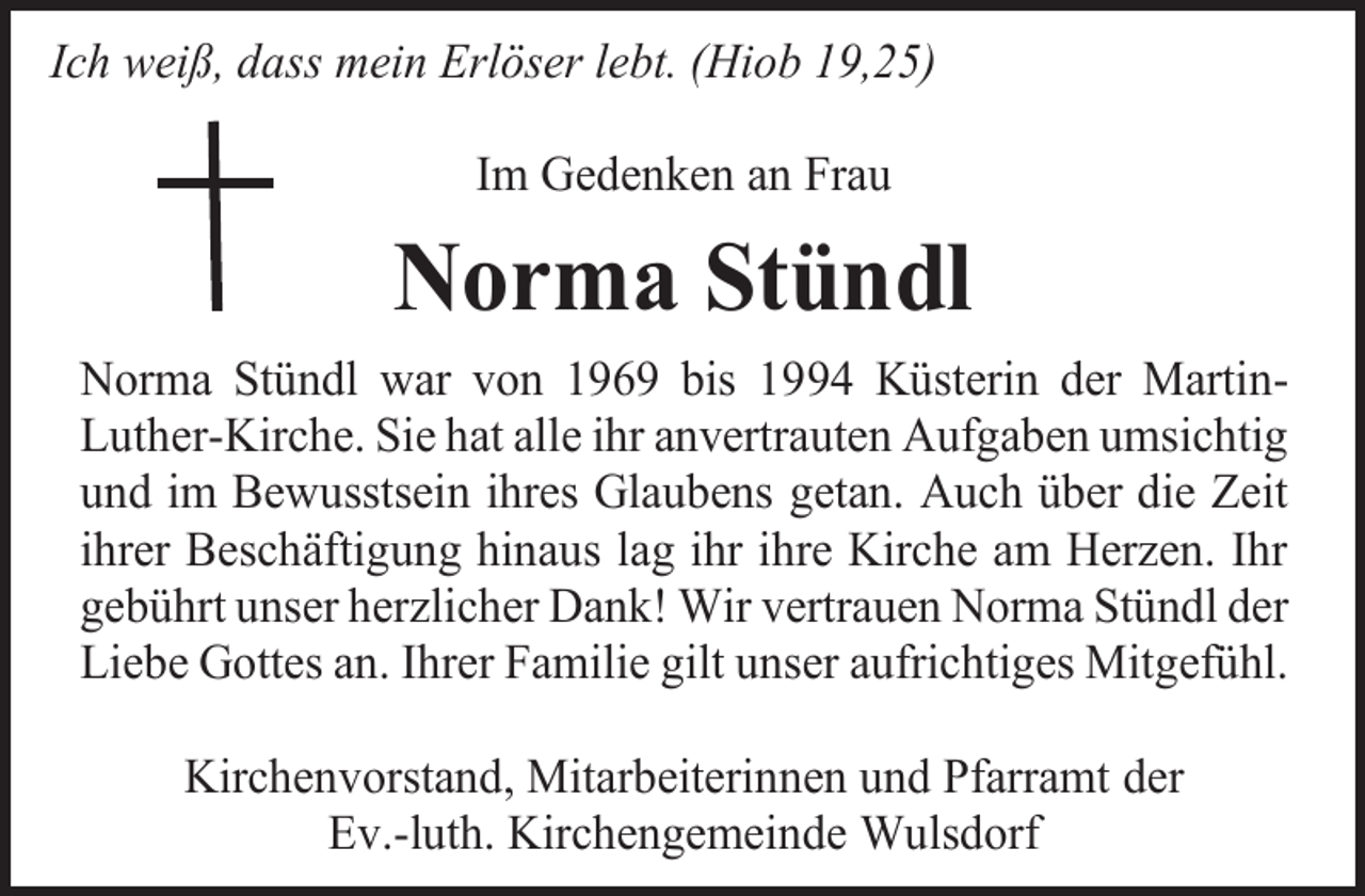 <p>Ich weiß, dass mein Erlöser lebt. (Hiob 19,25)<br />Im Gedenken an Frau</p><p>Norma Stündl<br />Norma Stündl war von 1969 bis 1994 Küsterin der MartinLuther-Kirche. Sie hat alle ihr anvertrauten Aufgaben umsichtig<br />und im Bewusstsein ihres Glaubens getan. Auch über die Zeit<br />ihrer Beschäftigung hinaus lag ihr ihre Kirche am Herzen. Ihr<br />gebührt unser herzlicher Dank! Wir vertrauen Norma Stündl der<br />Liebe Gottes an. Ihrer Familie gilt unser aufrichtiges Mitgefühl.<br />Kirchenvorstand, Mitarbeiterinnen und Pfarramt der<br />Ev.-luth. Kirchengemeinde Wulsdorf</p>