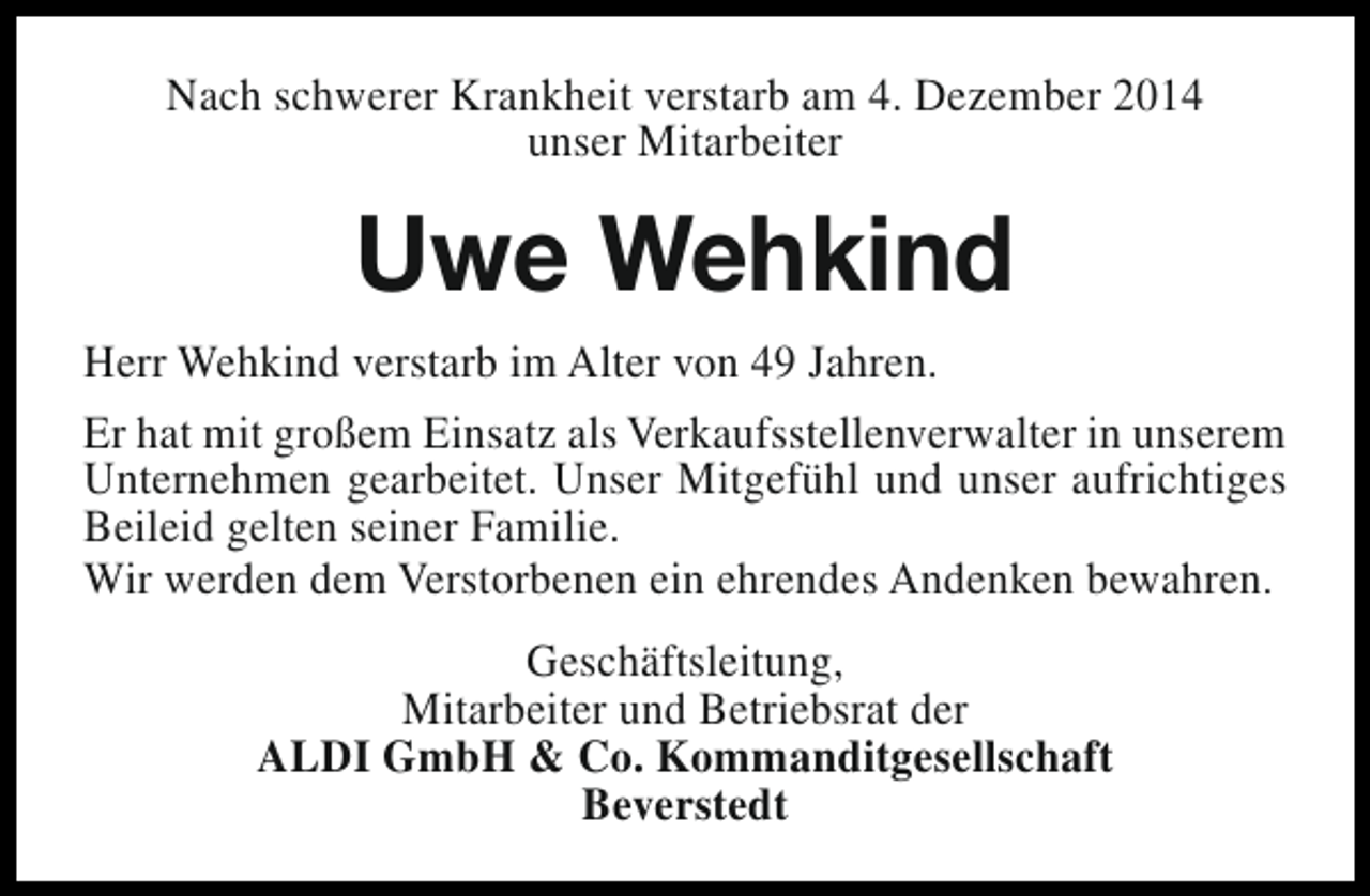 <p>Nach schwerer Krankheit verstarb am 4. Dezember 2014<br />unser Mitarbeiter</p><p>Uwe Wehkind<br />Herr Wehkind verstarb im Alter von 49 Jahren.<br />Er hat mit großem Einsatz als Verkaufsstellenverwalter in unserem<br />Unternehmen gearbeitet. Unser Mitgefühl und unser aufrichtiges<br />Beileid gelten seiner Familie.<br />Wir werden dem Verstorbenen ein ehrendes Andenken bewahren.<br />Geschäftsleitung,<br />Mitarbeiter und Betriebsrat der<br />ALDI GmbH &amp; Co. Kommanditgesellschaft<br />Beverstedt</p>
