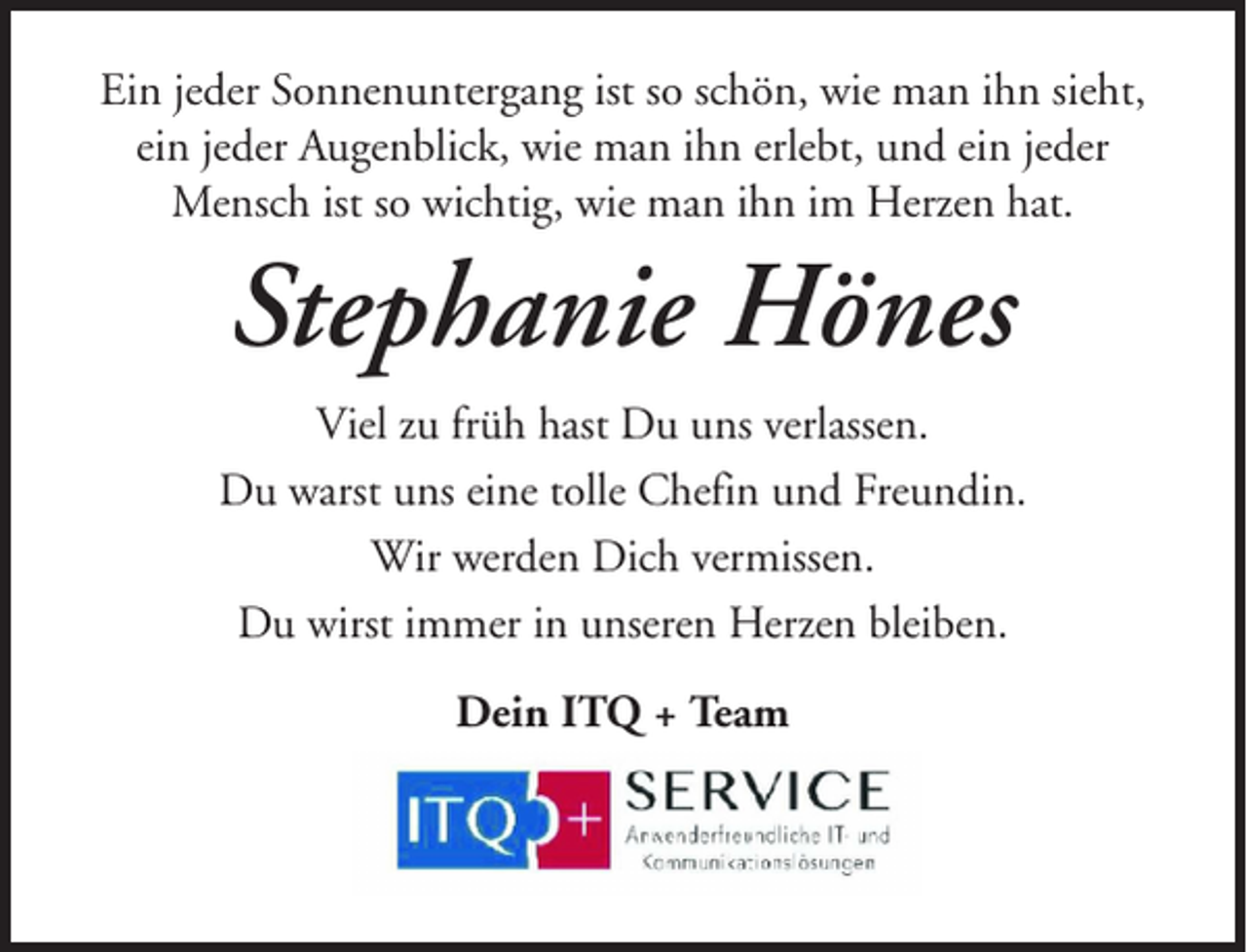 <p>Ein jeder Sonnenuntergang ist so schön, wie man ihn sieht,<br />ein jeder Augenblick, wie man ihn erlebt, und ein jeder<br />Mensch ist so wichtig, wie man ihn im Herzen hat.</p><p>Stephanie Hönes<br />Viel zu früh hast Du uns verlassen.<br />Du warst uns eine tolle Chefin und Freundin.<br />Wir werden Dich vermissen.<br />Du wirst immer in unseren Herzen bleiben.<br />Dein ITQ + Team</p>