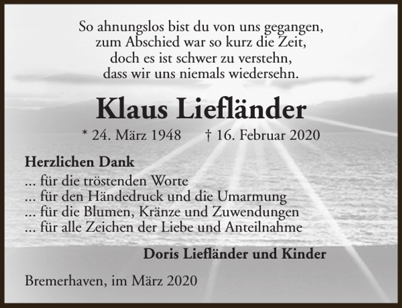 <p>So ahnungslos bist du von uns gegangen,<br />zum Abschied war so kurz die Zeit,<br />doch es ist schwer zu verstehn,<br />dass wir uns niemals wiedersehn.</p><p>Klaus Liefländer</p><p>* 24. März 1948</p><p>† 16. Februar 2020</p><p>Herzlichen Dank<br />... für die tröstenden Worte<br />... für den Händedruck und die Umarmung<br />... für die Blumen, Kränze und Zuwendungen<br />... für alle Zeichen der Liebe und Anteilnahme<br />Doris Liefländer und Kinder<br />Bremerhaven, im März 2020</p>