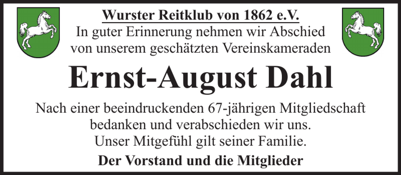 <p>Wurster Reitklub von 1862 e.V.<br />In guter Erinnerung nehmen wir Abschied<br />von unserem geschätzten Vereinskameraden</p><p>Ernst-August Dahl<br />Nach einer beeindruckenden 67-jährigen Mitgliedschaft<br />bedanken und verabschieden wir uns.<br />Unser Mitgefühl gilt seiner Familie.<br />Der Vorstand und die Mitglieder</p>
