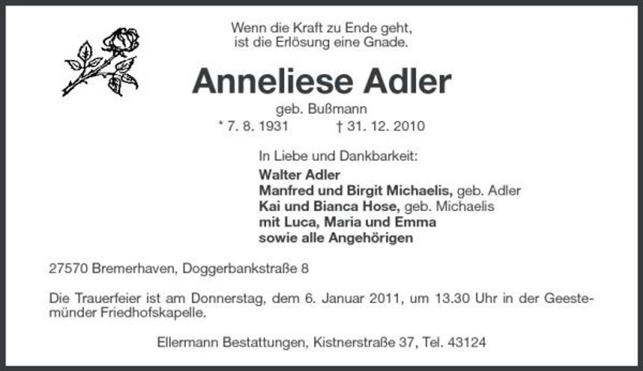 <p>Wenn die Kraft zu Ende geht, ist die Erlösung eine Gnade.</p><p>Anneliese Adler<br />geb. Bußmann * 7. 8. 1931 † 31. 12. 2010 In Liebe und Dankbarkeit: Walter Adler Manfred und Birgit Michaelis, geb. Adler Kai und Bianca Hose, geb. Michaelis mit Luca, Maria und Emma sowie alle Angehörigen 27570 Bremerhaven, Doggerbankstraße 8 Die Trauerfeier ist am Donnerstag, dem 6. Januar 2011, um 13.30 Uhr in der Geestemünder Friedhofskapelle. Ellermann Bestattungen, Kistnerstraße 37, Tel. 43124</p>