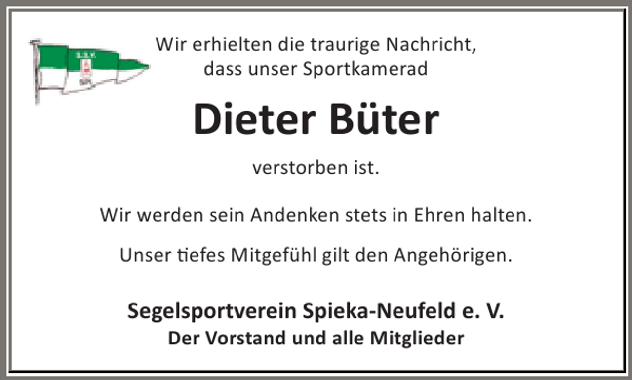 <p>Wir erhielten die traurige Nachricht,<br />dass unser Sportkamerad</p><p>Dieter Büter<br />verstorben ist.<br />Wir werden sein Andenken stets in Ehren halten.<br />Unser tiefes Mitgefühl gilt den Angehörigen.</p><p>Segelsportverein Spieka-Neufeld e. V.<br />Der Vorstand und alle Mitglieder</p>