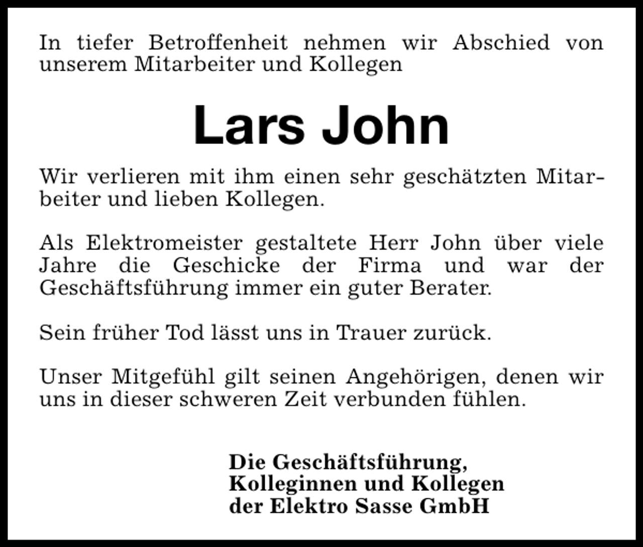 <p>In tiefer Betroffenheit nehmen wir Abschied von<br />unserem Mitarbeiter und Kollegen</p><p>Lars John</p><p>Wir verlieren mit ihm einen sehr geschätzten Mitarbeiter und lieben Kollegen.<br />Als Elektromeister gestaltete Herr John über viele<br />Jahre die Geschicke der Firma und war der<br />Geschäftsführung immer ein guter Berater.<br />Sein früher Tod lässt uns in Trauer zurück.<br />Unser Mitgefühl gilt seinen Angehörigen, denen wir<br />uns in dieser schweren Zeit verbunden fühlen.<br />Die Geschäftsführung,<br />Kolleginnen und Kollegen<br />der Elektro Sasse GmbH</p>