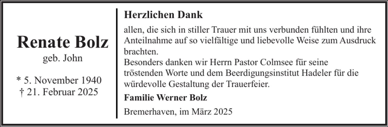 <p>Herzlichen Dank</p><p>Renate Bolz<br />geb. John</p><p>* 5. November 1940<br />† 21. Februar 2025</p><p>allen, die sich in stiller Trauer mit uns verbunden fühlten und ihre<br />Anteilnahme auf so vielfältige und liebevolle Weise zum Ausdruck<br />brachten.<br />Besonders danken wir Herrn Pastor Colmsee für seine<br />tröstenden Worte und dem Beerdigungsinstitut Hadeler für die<br />würdevolle Gestaltung der Trauerfeier.<br />Familie Werner Bolz<br />Bremerhaven, im März 2025</p>