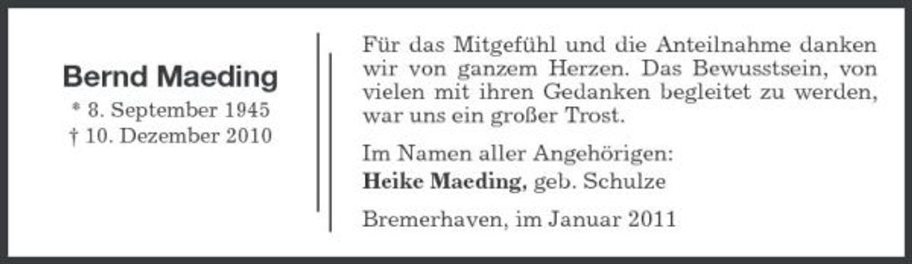 <p>Bernd Maeding<br />* 8. September 1945 † 10. Dezember 2010</p><p>Für das Mitgefühl und die Anteilnahme danken wir von ganzem Herzen. Das Bewusstsein, von vielen mit ihren Gedanken begleitet zu werden, war uns ein großer Trost. Im Namen aller Angehörigen: Heike Maeding, geb. Schulze Bremerhaven, im Januar 2011</p>