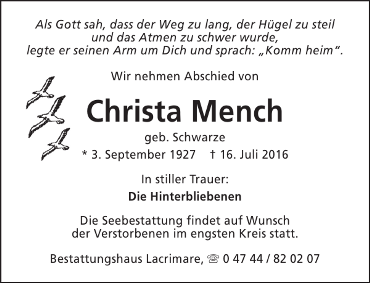 <p>Als Gott sah, dass der Weg zu lang, der Hügel zu steil<br />und das Atmen zu schwer wurde,<br />legte er seinen Arm um Dich und sprach: „Komm heim“.<br />Wir nehmen Abschied von</p><p>Christa Mench</p><p>geb. Schwarze<br />* 3. September 1927 † 16. Juli 2016<br />In stiller Trauer:<br />Die Hinterbliebenen<br />Die Seebestattung findet auf Wunsch<br />der Verstorbenen im engsten Kreis statt.<br />Bestattungshaus Lacrimare, s 0 47 44 / 82 02 07</p>