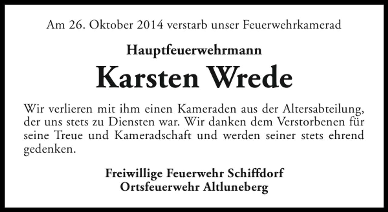 <p>Am 26. Oktober 2014 verstarb unser Feuerwehrkamerad</p><p>Hauptfeuerwehrmann</p><p>Karsten Wrede<br />Wir verlieren mit ihm einen Kameraden aus der Altersabteilung,<br />der uns stets zu Diensten war. Wir danken dem Verstorbenen für<br />seine Treue und Kameradschaft und werden seiner stets ehrend<br />gedenken.<br />Freiwillige Feuerwehr Schiffdorf<br />Ortsfeuerwehr Altluneberg</p>