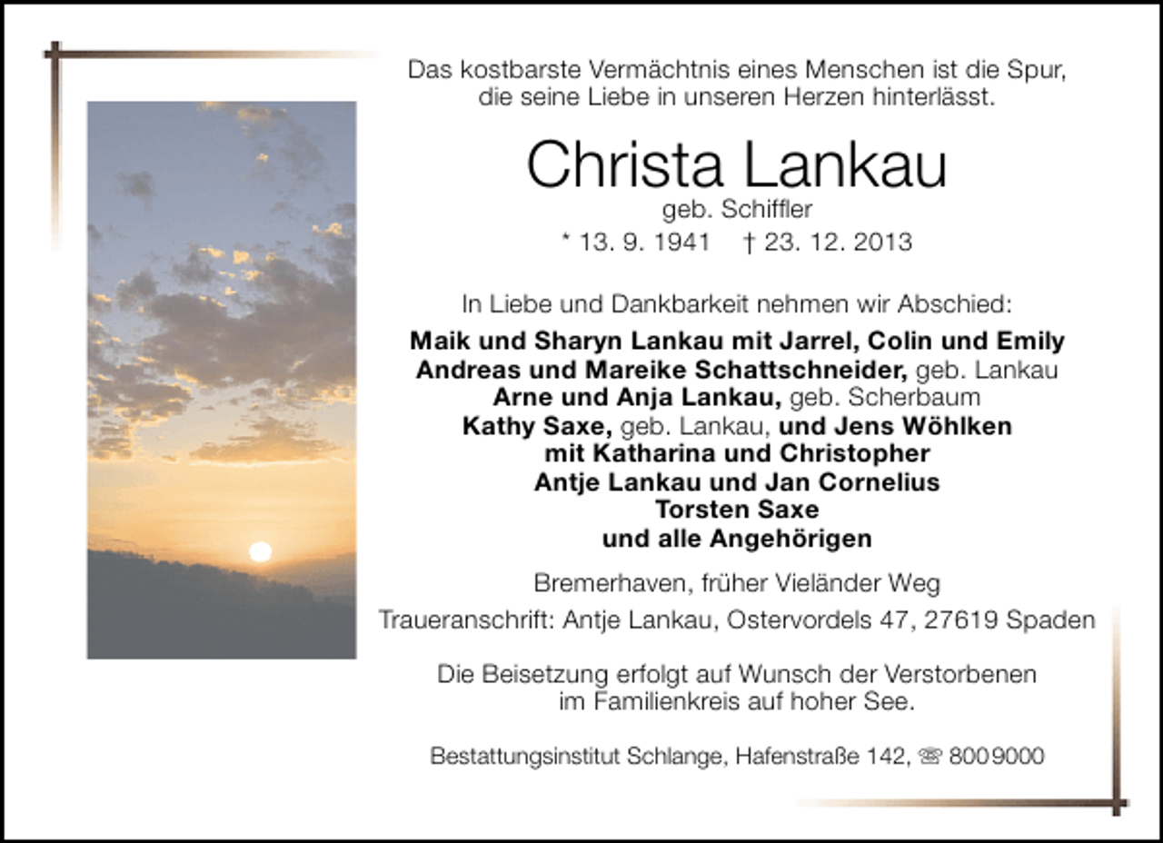 <p>Das kostbarste Vermächtnis eines Menschen ist die Spur,<br />die seine Liebe in unseren Herzen hinterlässt.</p><p>ChristaSchifﬂer<br />Lankau<br />geb.<br />* 13. 9. 1941</p><p>† 23. 12. 2013</p><p>In Liebe und Dankbarkeit nehmen wir Abschied:<br />Maik und Sharyn Lankau mit Jarrel, Colin und Emily<br />Andreas und Mareike Schattschneider, geb. Lankau<br />Arne und Anja Lankau, geb. Scherbaum<br />Kathy Saxe, geb. Lankau, und Jens Wöhlken<br />mit Katharina und Christopher<br />Antje Lankau und Jan Cornelius<br />Torsten Saxe<br />und alle Angehörigen<br />Bremerhaven, früher Vieländer Weg<br />Traueranschrift: Antje Lankau, Ostervordels 47, 27619 Spaden<br />Die Beisetzung erfolgt auf Wunsch der Verstorbenen<br />im Familienkreis auf hoher See.<br />Bestattungsinstitut Schlange, Hafenstraße 142,  800 9000</p>