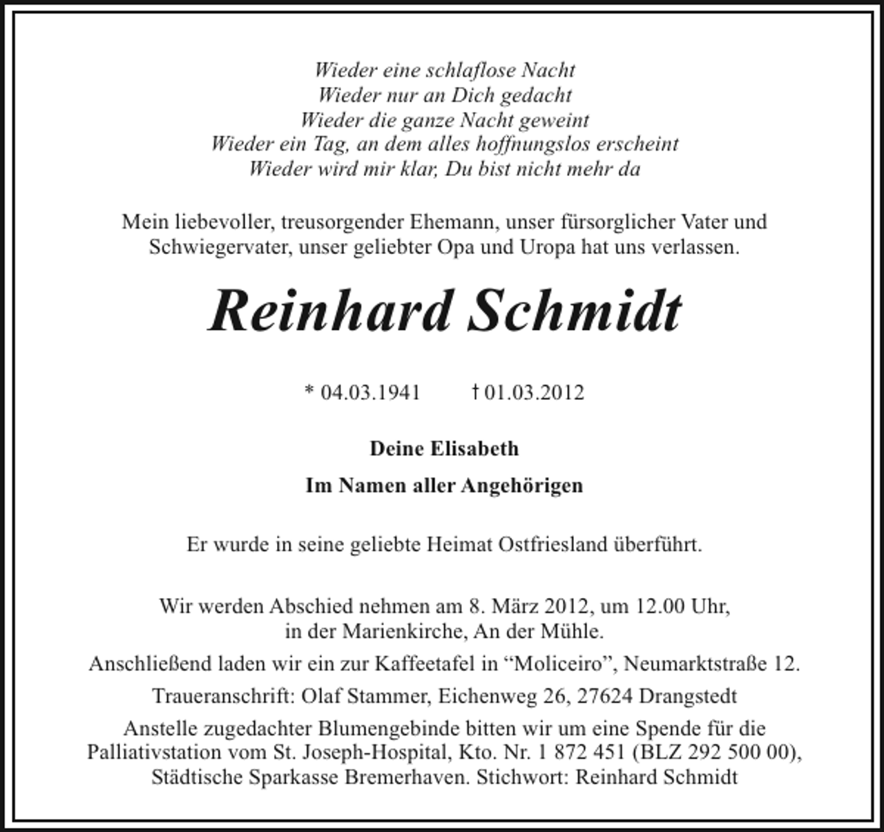 <p>Wieder eine schlaflose Nacht<br />Wieder nur an Dich gedacht<br />Wieder die ganze Nacht geweint<br />Wieder ein Tag, an dem alles hoffnungslos erscheint<br />Wieder wird mir klar, Du bist nicht mehr da<br />Mein liebevoller, treusorgender Ehemann, unser fürsorglicher Vater und<br />Schwiegervater, unser geliebter Opa und Uropa hat uns verlassen.</p><p>Reinhard Schmidt<br />* 04.03.1941</p><p>t 01.03.2012</p><p>Deine Elisabeth<br />Im Namen aller Angehörigen<br />Er wurde in seine geliebte Heimat Ostfriesland überführt.<br />Wir werden Abschied nehmen am 8. März 2012, um 12.00 Uhr,<br />in der Marienkirche, An der Mühle.<br />Anschließend laden wir ein zur Kaffeetafel in “Moliceiro”, Neumarktstraße 12.<br />Traueranschrift: Olaf Stammer, Eichenweg 26, 27624 Drangstedt<br />Anstelle zugedachter Blumengebinde bitten wir um eine Spende für die<br />Palliativstation vom St. Joseph-Hospital, Kto. Nr. 1 872 451 (BLZ 292 5),<br />Städtische Sparkasse Bremerhaven. Stichwort: Reinhard Schmidt</p>