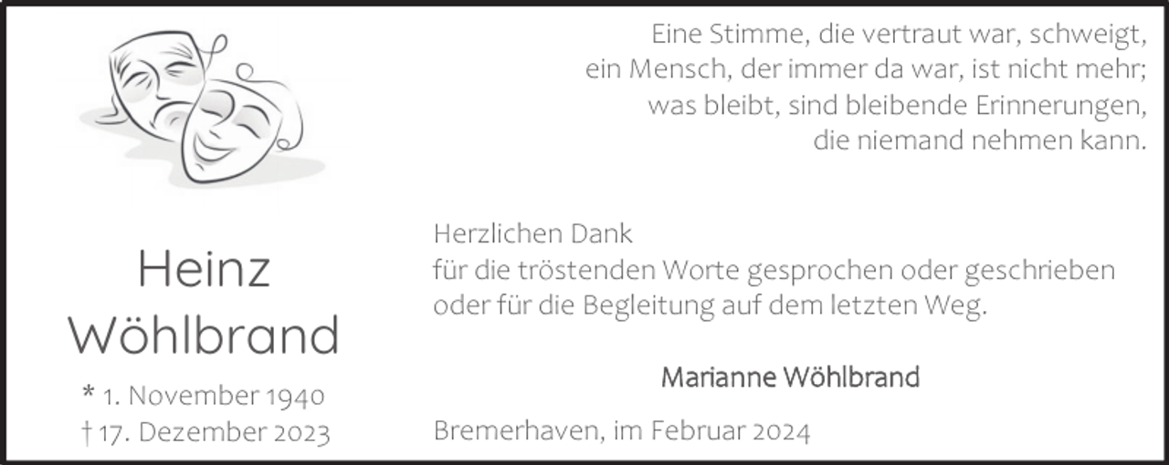 <p>Eine Stimme, die vertraut war, schweigt,<br />ein Mensch, der immer da war, ist nicht mehr;<br />was bleibt, sind bleibende Erinnerungen,<br />die niemand nehmen kann.</p><p>Heinz<br />Wöhlbrand<br />* 1. November 1940<br />† 17. Dezember 2023</p><p>Herzlichen Dank<br />für die tröstenden Worte gesprochen oder geschrieben<br />oder für die Begleitung auf dem letzten Weg.<br />Marianne Wöhlbrand<br />Bremerhaven, im Februar 2024</p>