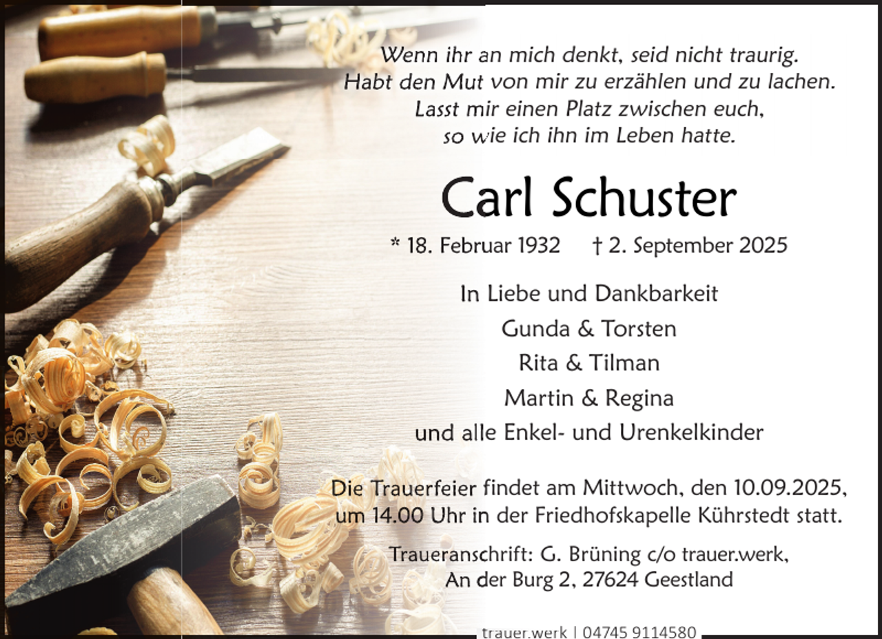 <p>Wenn ihr an mich denkt, seid nicht traurig.<br />Habt den Mut von mir zu erzählen und zu lachen.<br />Lasst mir einen Platz zwischen euch,<br />so wie ich ihn im Leben hatte.</p>
<p>Caarl Schuster</p>
<p>* 18. Feb<br />bru<br />uar 1932</p>
<p>† 2. September 2025</p>
<p>In Liebe und Dankbarkeit<br />Gunda &amp; Torsten<br />Rita &amp; Tilman<br />Martin &amp; Regina<br />und alle Enkel- und Urenkelkinder<br />Die Trauerfeier findet am Mittwoch, den 10.09.2025,<br />um<br />m 14.00 Uhr in<br />n der Friedhofskapelle Kührstedt statt.<br />Traueranscchrift: G. Brüning c/o trauer.werk,<br />An der Burg 2, 27624 Geestland<br />trauer.werk | 04745 9114580</p>