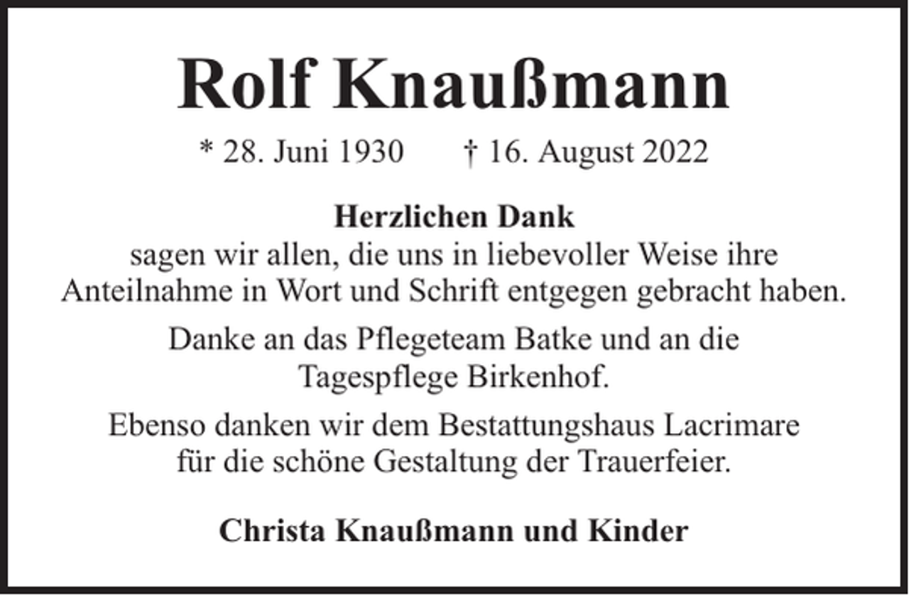 <p>Rolf Knaußmann<br />* 28. Juni 1930</p><p>† 16. August 2022</p><p>Herzlichen Dank<br />sagen wir allen, die uns in liebevoller Weise ihre<br />Anteilnahme in Wort und Schrift entgegen gebracht haben.<br />Danke an das Pflegeteam Batke und an die<br />Tagespflege Birkenhof.<br />Ebenso danken wir dem Bestattungshaus Lacrimare<br />für die schöne Gestaltung der Trauerfeier.<br />Christa Knaußmann und Kinder</p>
