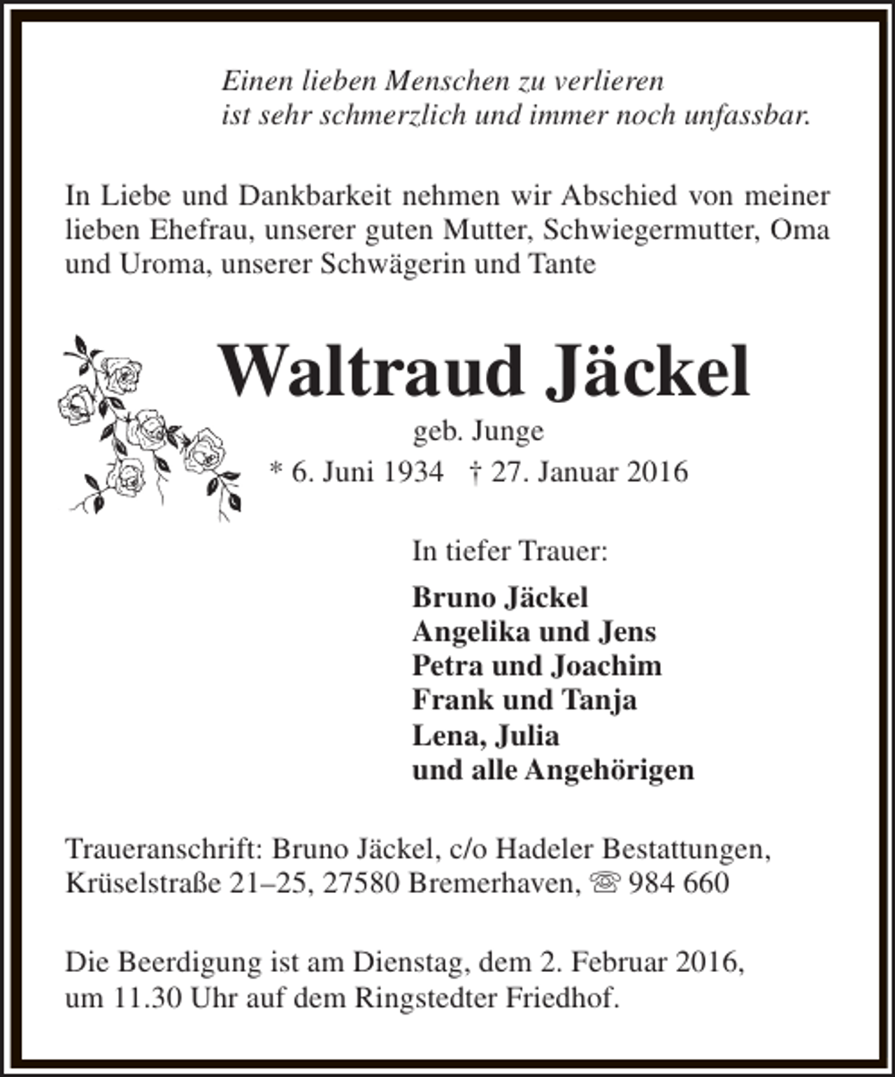 <p>Einen lieben Menschen zu verlieren<br />ist sehr schmerzlich und immer noch unfassbar.<br />In Liebe und Dankbarkeit nehmen wir Abschied von meiner<br />lieben Ehefrau, unserer guten Mutter, Schwiegermutter, Oma<br />und Uroma, unserer Schwägerin und Tante</p><p>Waltraud Jäckel<br />geb. Junge<br />* 6. Juni 1934 † 27. Januar 2016</p><p>In tiefer Trauer:<br />Bruno Jäckel<br />Angelika und Jens<br />Petra und Joachim<br />Frank und Tanja<br />Lena, Julia<br />und alle Angehörigen<br />Traueranschrift: Bruno Jäckel, c/o Hadeler Bestattungen,<br />Krüselstraße 21–25, 27580 Bremerhaven, s 984 660<br />Die Beerdigung ist am Dienstag, dem 2. Februar 2016,<br />um 11.30 Uhr auf dem Ringstedter Friedhof.</p>