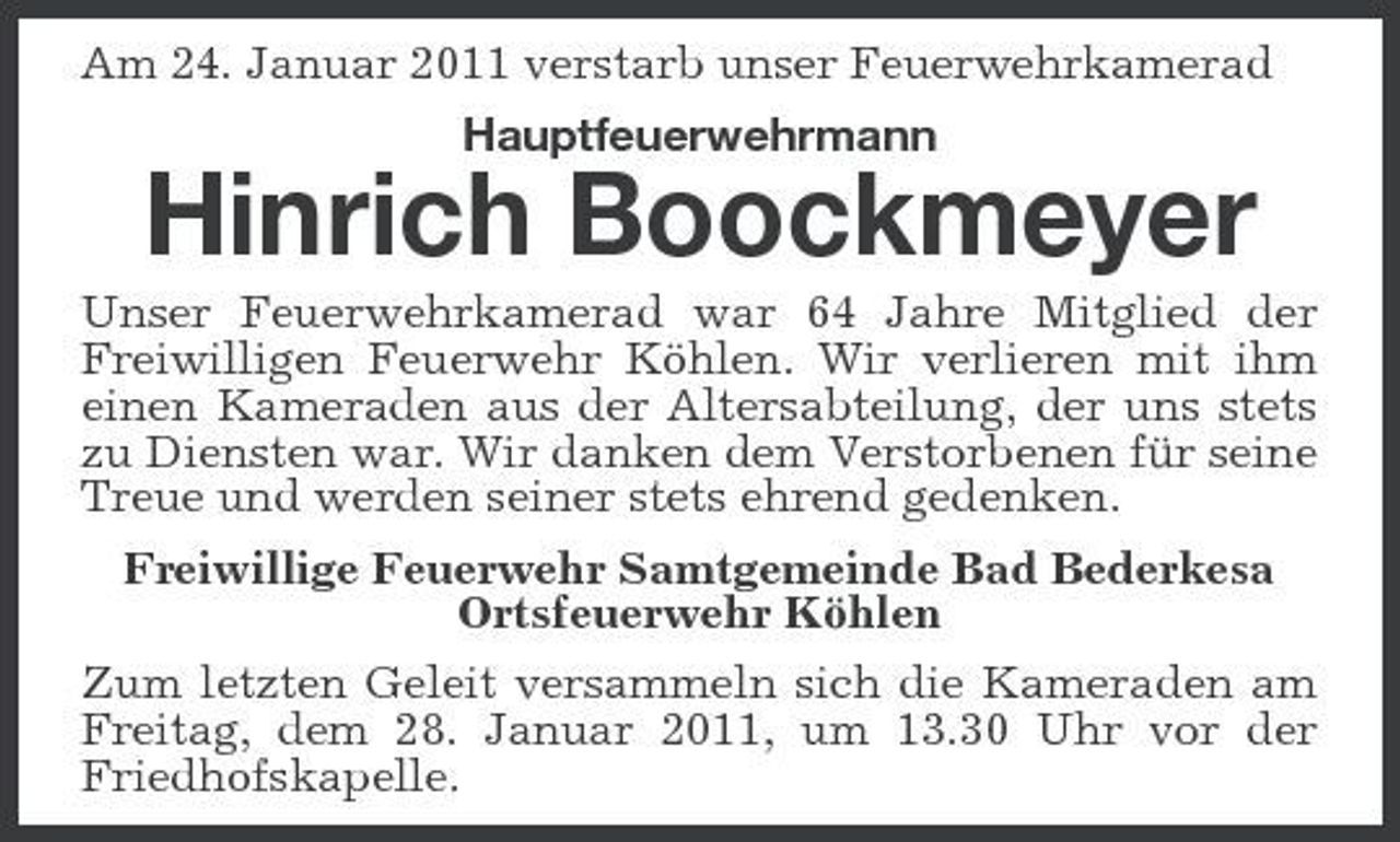 <p>Am 24. Januar 2011 verstarb unser Feuerwehrkamerad Hauptfeuerwehrmann</p><p>Hinrich Boockmeyer<br />Unser Feuerwehrkamerad war 64 Jahre Mitglied der Freiwilligen Feuerwehr Köhlen. Wir verlieren mit ihm einen Kameraden aus der Altersabteilung, der uns stets zu Diensten war. Wir danken dem Verstorbenen für seine Treue und werden seiner stets ehrend gedenken. Freiwillige Feuerwehr Samtgemeinde Bad Bederkesa Ortsfeuerwehr Köhlen Zum letzten Geleit versammeln sich die Kameraden am Freitag, dem 28. Januar 2011, um 13.30 Uhr vor der Friedhofskapelle.</p>