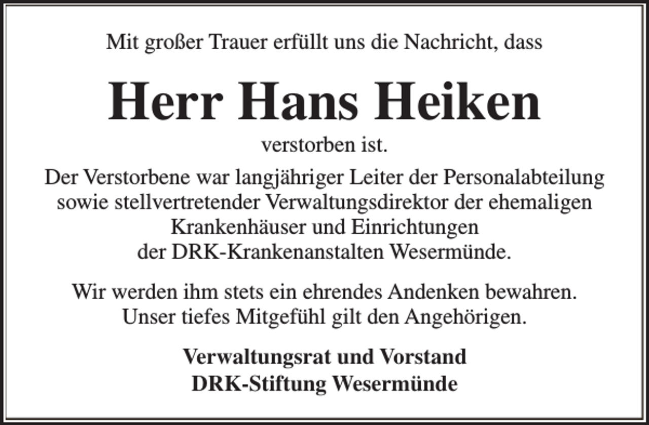 <p>Mit großer Trauer erfüllt uns die Nachricht, dass</p>
<p>Herr Hans Heiken</p>
<p>verstorben ist.<br />Der Verstorbene war langjähriger Leiter der Personalabteilung<br />sowie stellvertretender Verwaltungsdirektor der ehemaligen<br />Krankenhäuser und Einrichtungen<br />der DRK-Krankenanstalten Wesermünde.<br />Wir werden ihm stets ein ehrendes Andenken bewahren.<br />Unser tiefes Mitgefühl gilt den Angehörigen.<br />Verwaltungsrat und Vorstand<br />DRK-Stiftung Wesermünde</p>