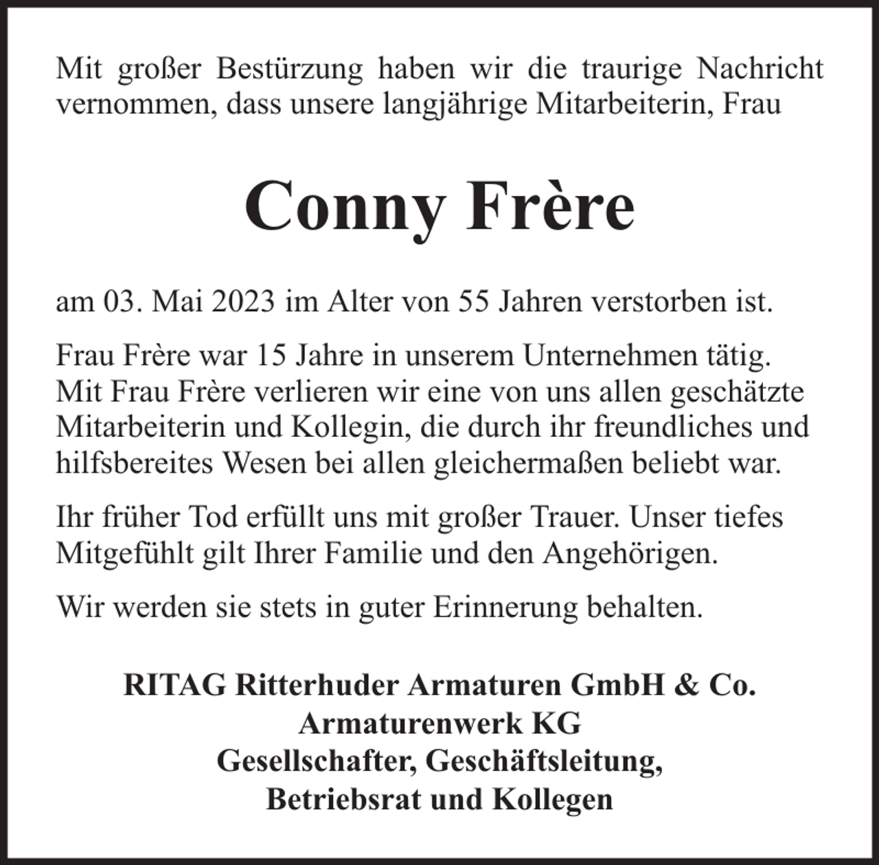 <p>Mit großer Bestürzung haben wir die traurige Nachricht<br />vernommen, dass unsere langjährige Mitarbeiterin, Frau</p><p>Conny Frère<br />am 03. Mai 2023 im Alter von 55 Jahren verstorben ist.<br />Frau Frère war 15 Jahre in unserem Unternehmen tätig.<br />Mit Frau Frère verlieren wir eine von uns allen geschätzte<br />Mitarbeiterin und Kollegin, die durch ihr freundliches und<br />hilfsbereites Wesen bei allen gleichermaßen beliebt war.<br />Ihr früher Tod erfüllt uns mit großer Trauer. Unser tiefes<br />Mitgefühlt gilt Ihrer Familie und den Angehörigen.<br />Wir werden sie stets in guter Erinnerung behalten.<br />RITAG Ritterhuder Armaturen GmbH &amp; Co.<br />Armaturenwerk KG<br />Gesellschafter, Geschäftsleitung,<br />Betriebsrat und Kollegen</p>