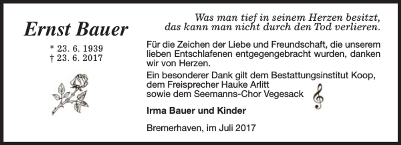 <p>Ernst Bauer<br />* 23. 6. 1939<br />† 23. 6. 2017</p><p>Was man tief in seinem Herzen besitzt,<br />das kann man nicht durch den Tod verlieren.<br />Für die Zeichen der Liebe und Freundschaft, die unserem<br />lieben Entschlafenen entgegengebracht wurden, danken<br />wir von Herzen.<br />Ein besonderer Dank gilt dem Bestattungsinstitut Koop,<br />dem Freisprecher Hauke Arlitt<br />sowie dem Seemanns-Chor Vegesack<br />Irma Bauer und Kinder<br />Bremerhaven, im Juli 2017</p>