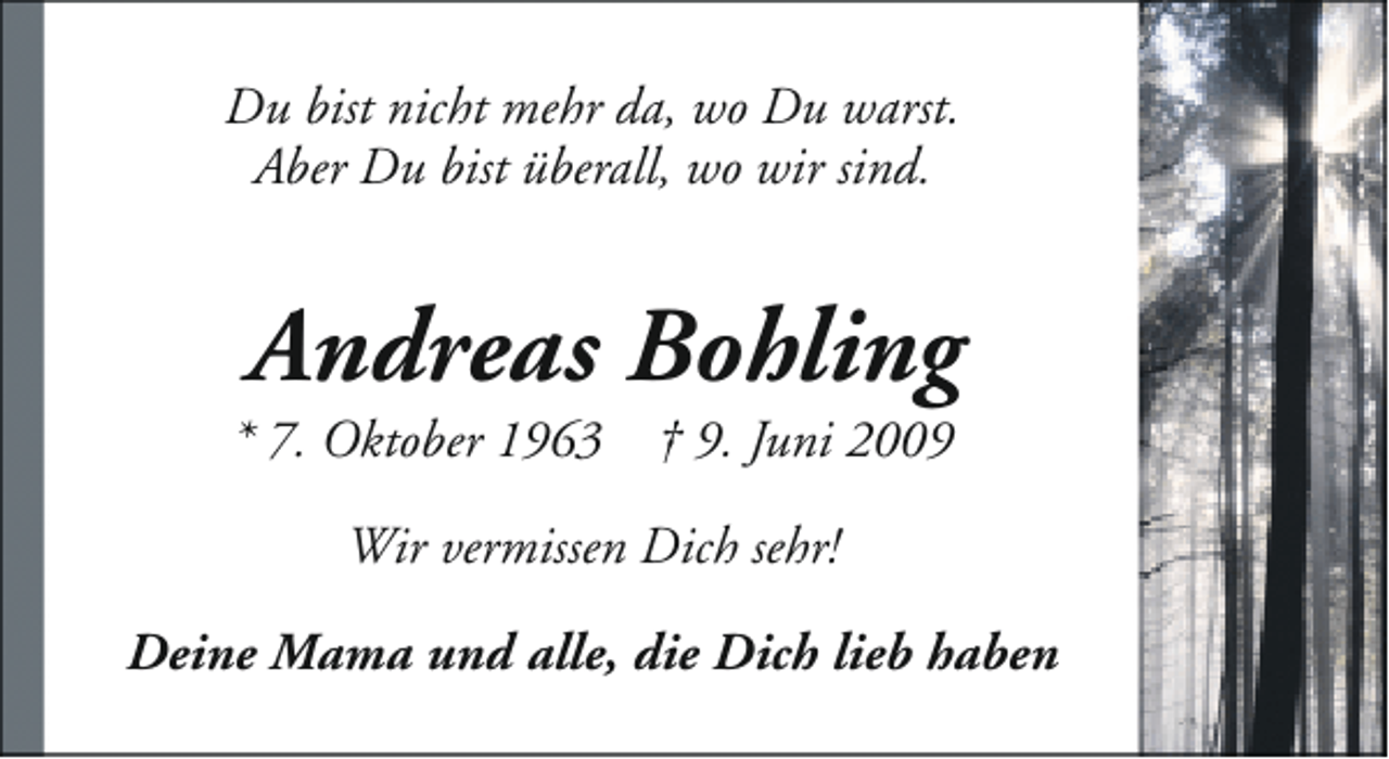 <p>Du bist nicht mehr da, wo Du warst.<br />Aber Du bist überall, wo wir sind.</p><p>Andreas Bohling</p><p>* 7. Oktober 1963</p><p>† 9. Juni 2009</p><p>Wir vermissen Dich sehr!<br />Deine Mama und alle, die Dich lieb haben</p>