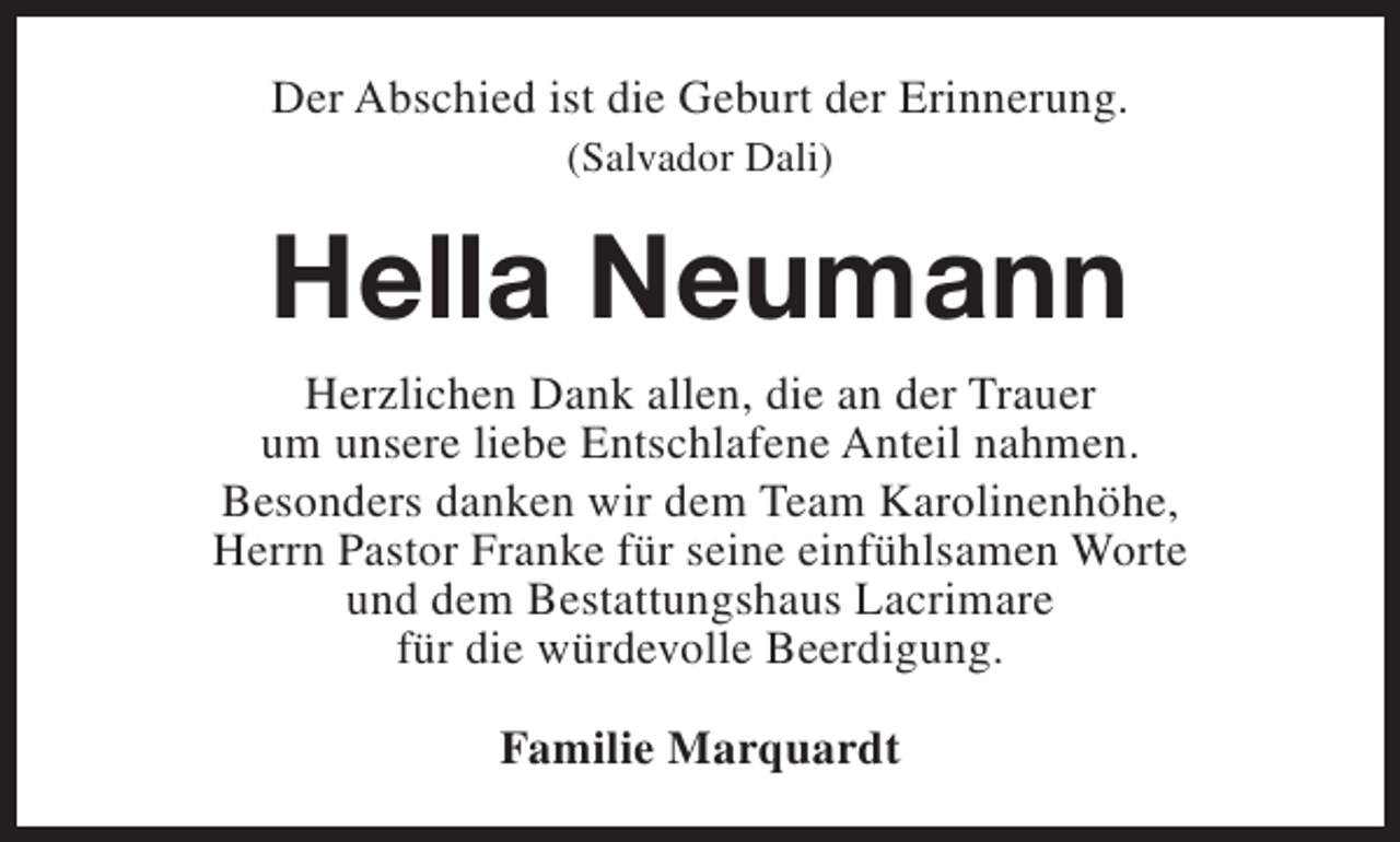 <p>Der Abschied ist die Geburt der Erinnerung.<br />(Salvador Dali)</p><p>Hella Neumann<br />Herzlichen Dank allen, die an der Trauer<br />um unsere liebe Entschlafene Anteil nahmen.<br />Besonders danken wir dem Team Karolinenhöhe,<br />Herrn Pastor Franke für seine einfühlsamen Worte<br />und dem Bestattungshaus Lacrimare<br />für die würdevolle Beerdigung.<br />Familie Marquardt</p>