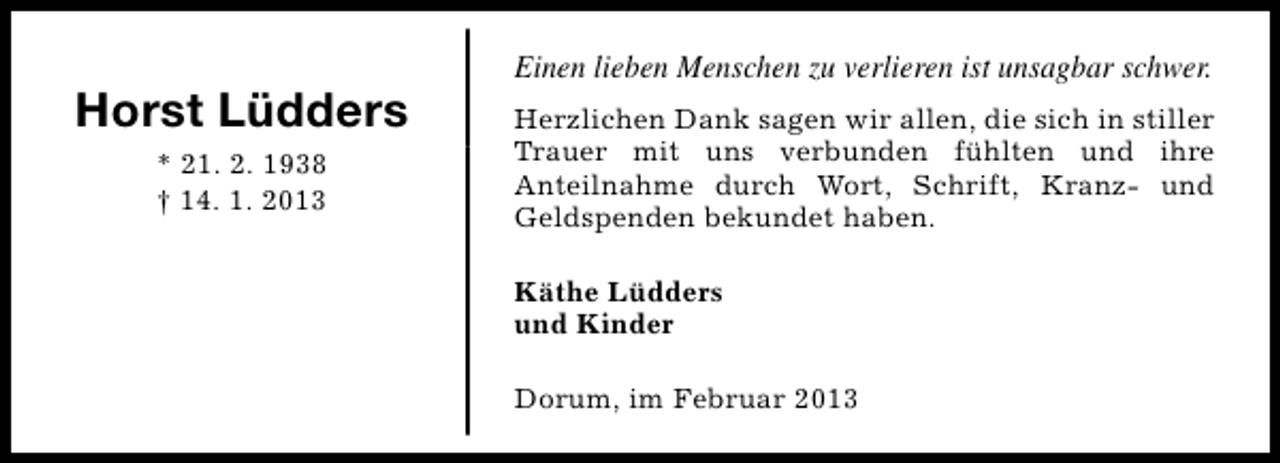 <p>Horst Lüdders<br />* 21. 2. 1938<br />† 14. 1. 2013</p><p>Einen lieben Menschen zu verlieren ist unsagbar schwer.<br />Herzlichen Dank sagen wir allen, die sich in stiller<br />Trauer mit uns verbunden fühlten und ihre<br />Anteilnahme durch Wort, Schrift, Kranz- und<br />Geldspenden bekundet haben.<br />Käthe Lüdders<br />und Kinder<br />Dorum, im Februar 2013</p>