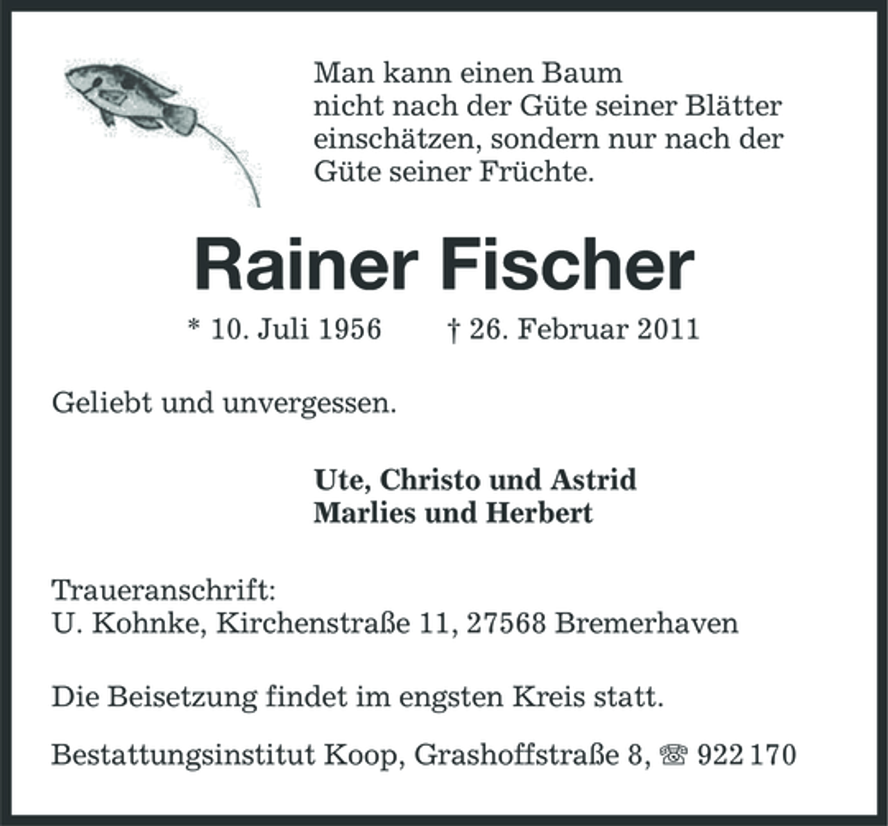 <p>Man kann einen Baum nicht nach der Güte seiner Blätter einschätzen, sondern nur nach der Güte seiner Früchte.</p><p>Rainer Fischer<br />* 10. Juli 1956 Geliebt und unvergessen. Ute, Christo und Astrid Marlies und Herbert Traueranschrift: U. Kohnke, Kirchenstraße 11, 27568 Bremerhaven Die Beisetzung findet im engsten Kreis statt. Bestattungsinstitut Koop, Grashoffstraße 8, 922 170 † 26. Februar 2011</p>