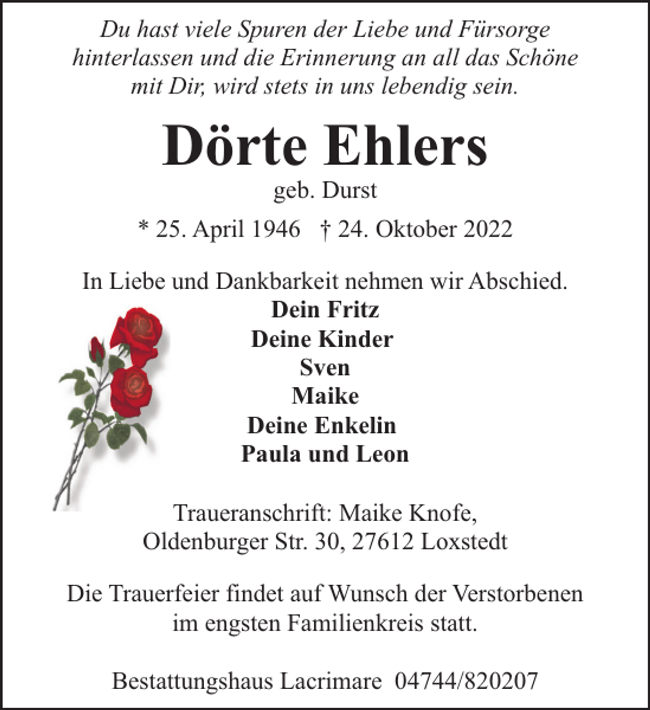 <p>Du hast viele Spuren der Liebe und Fürsorge<br />hinterlassen und die Erinnerung an all das Schöne<br />mit Dir, wird stets in uns lebendig sein.</p><p>Dörte Ehlers<br />geb. Durst</p><p>* 25. April 1946 † 24. Oktober 2022<br />In Liebe und Dankbarkeit nehmen wir Abschied.<br />Dein Fritz<br />Deine Kinder<br />Sven<br />Maike<br />Deine Enkelin<br />Paula und Leon<br />Traueranschrift: Maike Knofe,<br />Oldenburger Str. 30, 27612 Loxstedt<br />Die Trauerfeier findet auf Wunsch der Verstorbenen<br />im engsten Familienkreis statt.<br />Bestattungshaus Lacrimare 04744/820207</p>