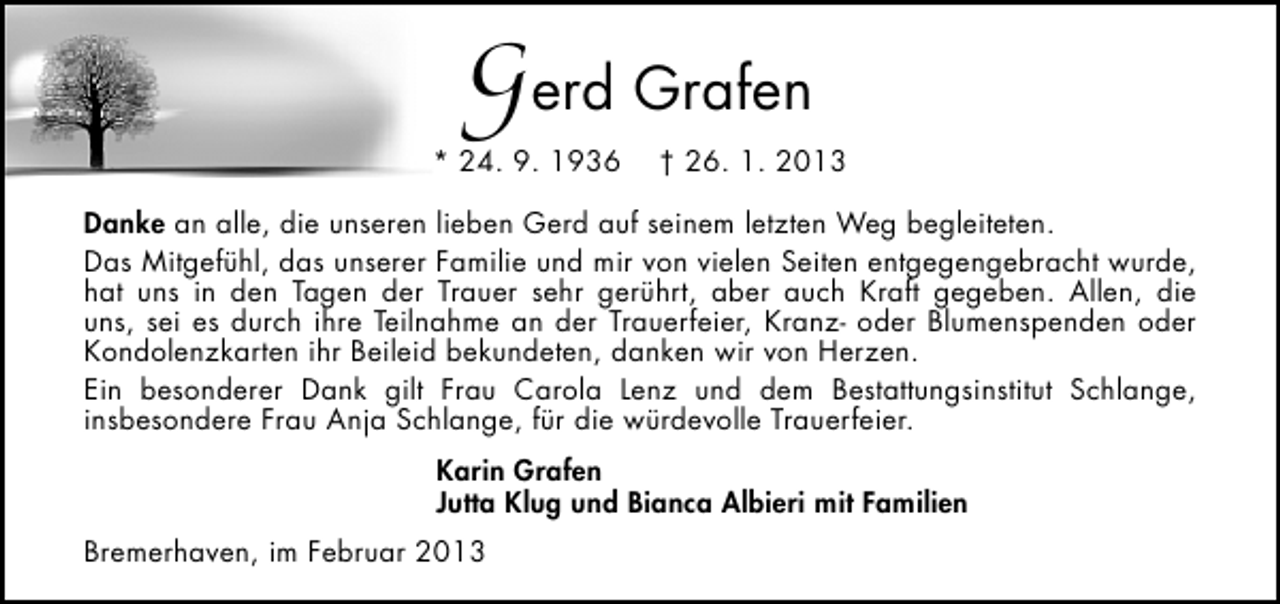 <p>Gerd Grafen</p><p>* 24. 9. 1936</p><p>† 26. 1. 2013</p><p>Danke an alle, die unseren lieben Gerd auf seinem letzten Weg begleiteten.<br />Das Mitgefühl, das unserer Familie und mir von vielen Seiten entgegengebracht wurde,<br />hat uns in den Tagen der Trauer sehr gerührt, aber auch Kraft gegeben. Allen, die<br />uns, sei es durch ihre Teilnahme an der Trauerfeier, Kranz- oder Blumenspenden oder<br />Kondolenzkarten ihr Beileid bekundeten, danken wir von Herzen.<br />Ein besonderer Dank gilt Frau Carola Lenz und dem Bestattungsinstitut Schlange,<br />insbesondere Frau Anja Schlange, für die würdevolle Trauerfeier.<br />Karin Grafen<br />Jutta Klug und Bianca Albieri mit Familien<br />Bremerhaven, im Februar 2013</p>