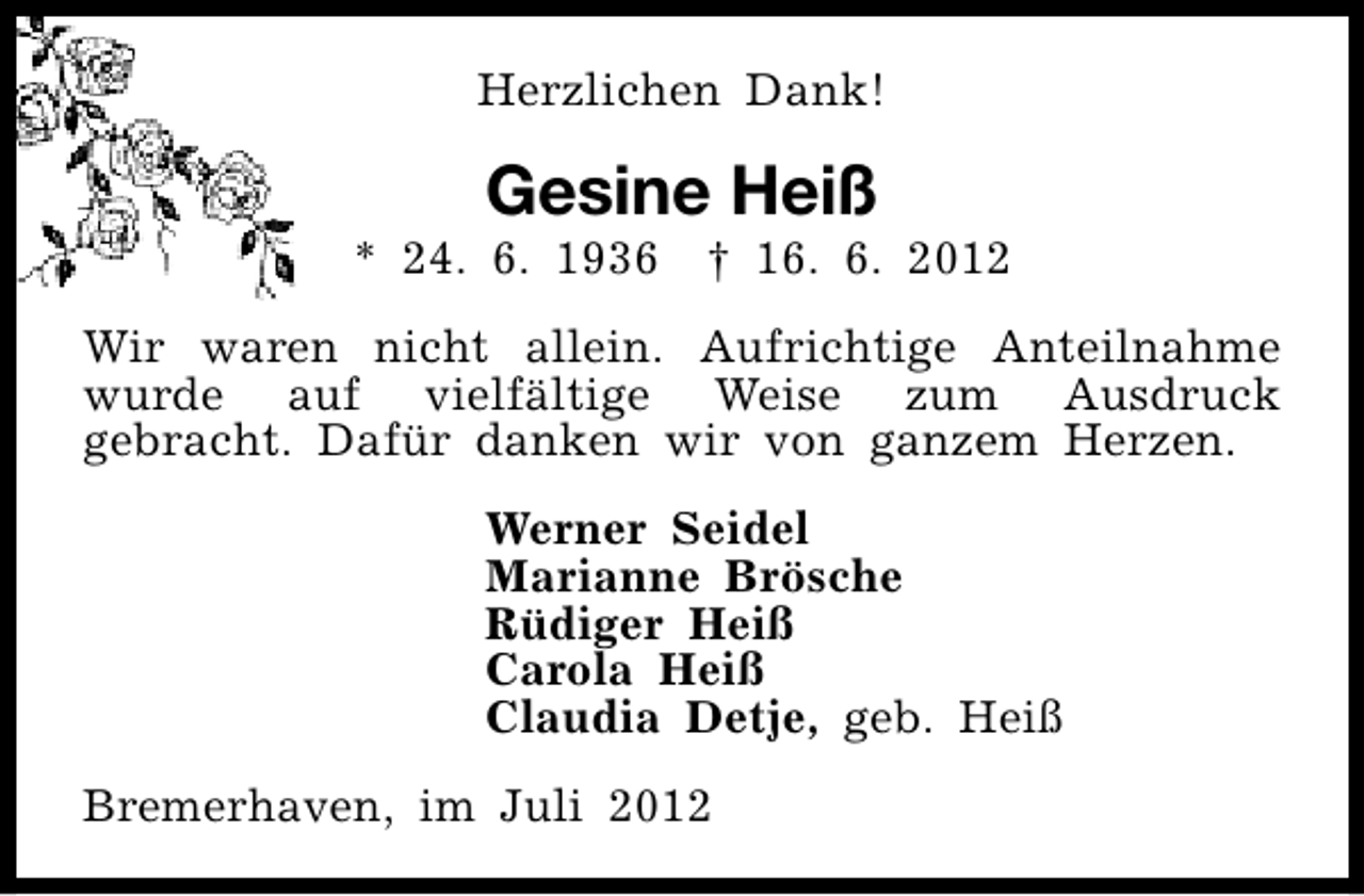 <p>Herzlichen Dank!</p><p>Gesine Heiß</p><p>* 24. 6. 1936</p><p>† 16. 6. 2012</p><p>Wir waren nicht allein. Aufrichtige Anteilnahme<br />wurde auf vielfältige Weise zum Ausdruck<br />gebracht. Dafür danken wir von ganzem Herzen.<br />Werner Seidel<br />Marianne Brösche<br />Rüdiger Heiß<br />Carola Heiß<br />Claudia Detje, geb. Heiß<br />Bremerhaven, im Juli 2012</p>