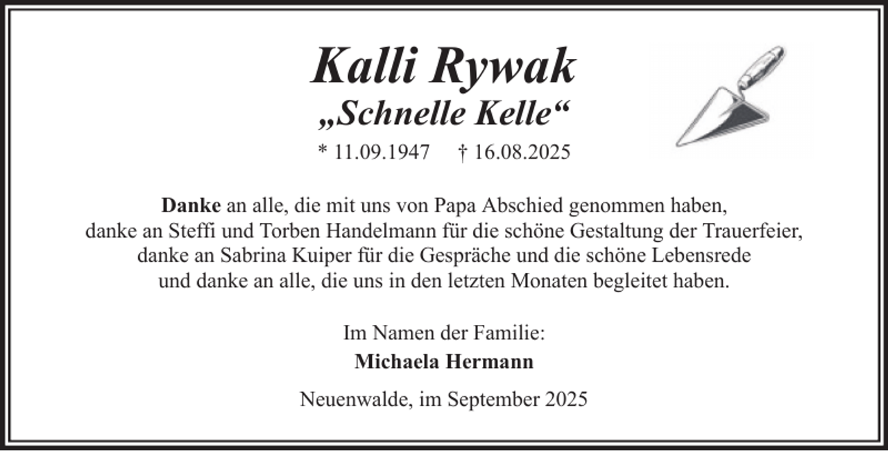 <p>Kalli Rywak<br />„Schnelle Kelle“</p><p>* 11.09.1947</p><p>† 16.08.2025</p><p>Danke an alle, die mit uns von Papa Abschied genommen haben,<br />danke an Steffi und Torben Handelmann für die schöne Gestaltung der Trauerfeier,<br />danke an Sabrina Kuiper für die Gespräche und die schöne Lebensrede<br />und danke an alle, die uns in den letzten Monaten begleitet haben.<br />Im Namen der Familie:<br />Michaela Hermann<br />Neuenwalde, im September 2025</p>