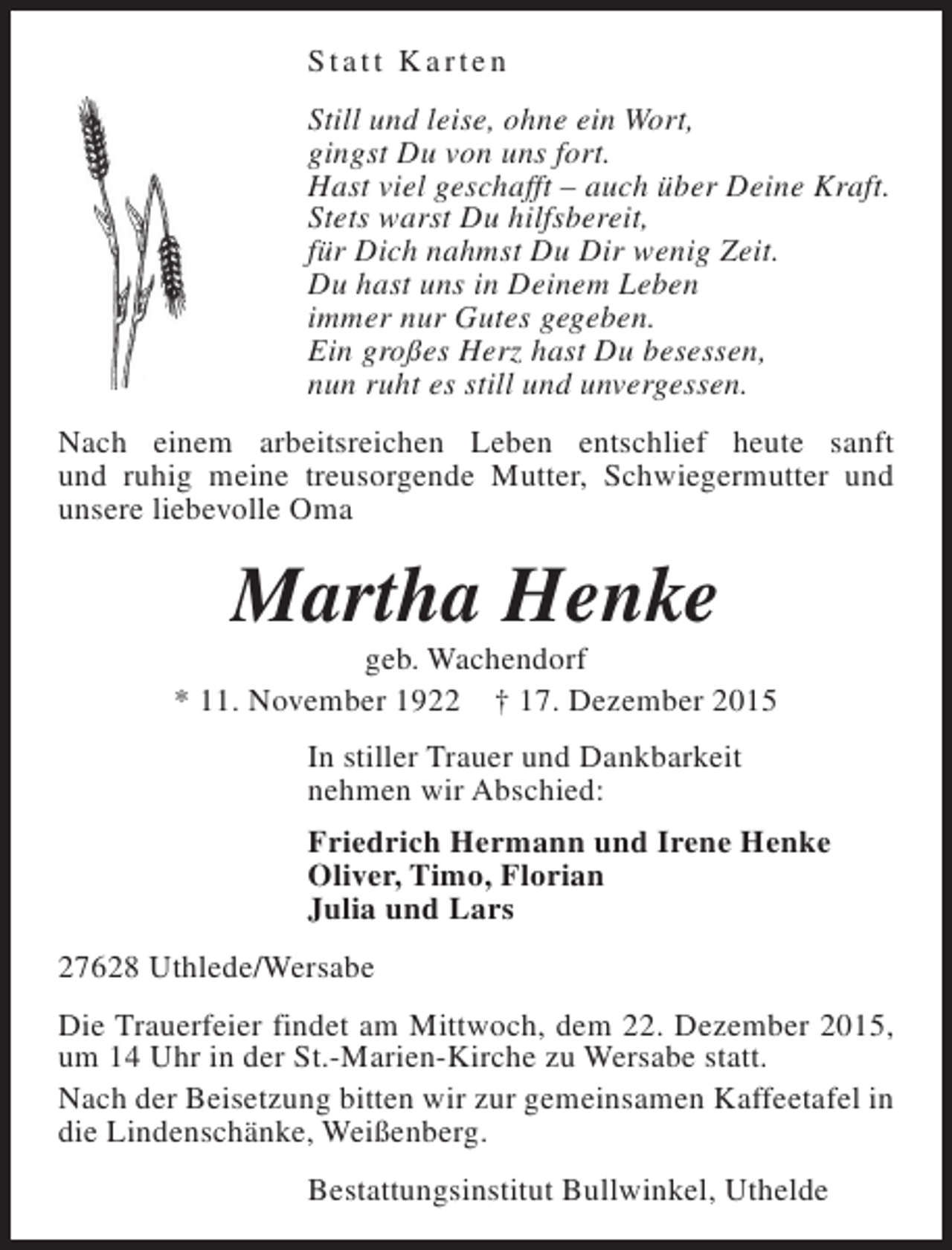 <p>Statt Karten<br />Still und leise, ohne ein Wort,<br />gingst Du von uns fort.<br />Hast viel geschafft – auch über Deine Kraft.<br />Stets warst Du hilfsbereit,<br />für Dich nahmst Du Dir wenig Zeit.<br />Du hast uns in Deinem Leben<br />immer nur Gutes gegeben.<br />Ein großes Herz hast Du besessen,<br />nun ruht es still und unvergessen.<br />Nach einem arbeitsreichen Leben entschlief heute sanft<br />und ruhig meine treusorgende Mutter, Schwiegermutter und<br />unsere liebevolle Oma</p><p>Martha Henke</p><p>geb. Wachendorf<br />* 11. November 1922 † 17. Dezember 2015<br />In stiller Trauer und Dankbarkeit<br />nehmen wir Abschied:<br />Friedrich Hermann und Irene Henke<br />Oliver, Timo, Florian<br />Julia und Lars<br />27628 Uthlede/Wersabe<br />Die Trauerfeier findet am Mittwoch, dem 22. Dezember 2015,<br />um 14 Uhr in der St.-Marien-Kirche zu Wersabe statt.<br />Nach der Beisetzung bitten wir zur gemeinsamen Kaffeetafel in<br />die Lindenschänke, Weißenberg.<br />Bestattungsinstitut Bullwinkel, Uthelde</p>