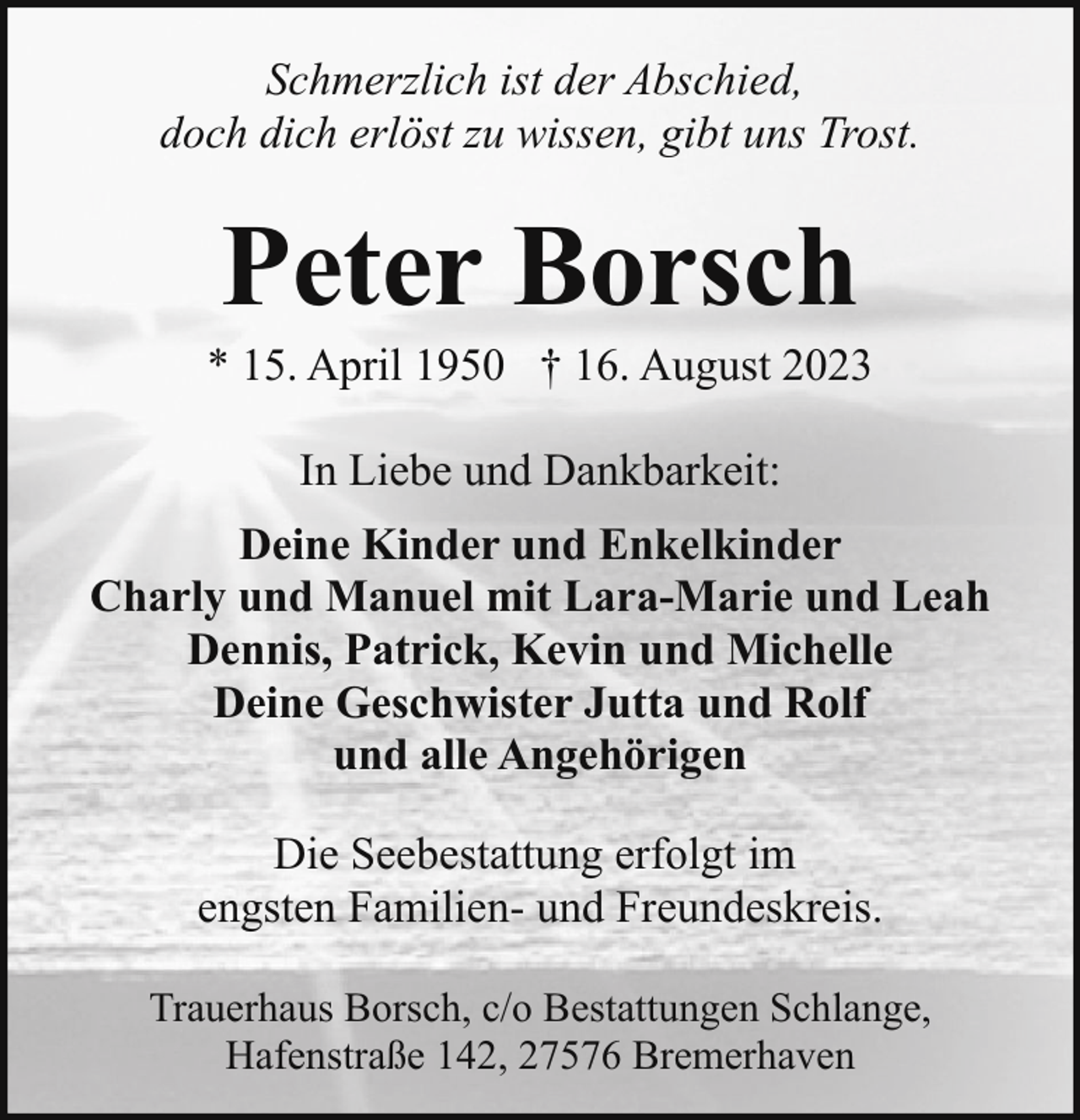 <p>Schmerzlich ist der Abschied,<br />doch dich erlöst zu wissen, gibt uns Trost.</p><p>Peter Borsch</p><p>* 15. April 1950 † 16. August 2023<br />In Liebe und Dankbarkeit:<br />Deine Kinder und Enkelkinder<br />Charly und Manuel mit Lara-Marie und Leah<br />Dennis, Patrick, Kevin und Michelle<br />Deine Geschwister Jutta und Rolf<br />und alle Angehörigen<br />Die Seebestattung erfolgt im<br />engsten Familien- und Freundeskreis.<br />Trauerhaus Borsch, c/o Bestattungen Schlange,<br />Hafenstraße 142, 27576 Bremerhaven</p>