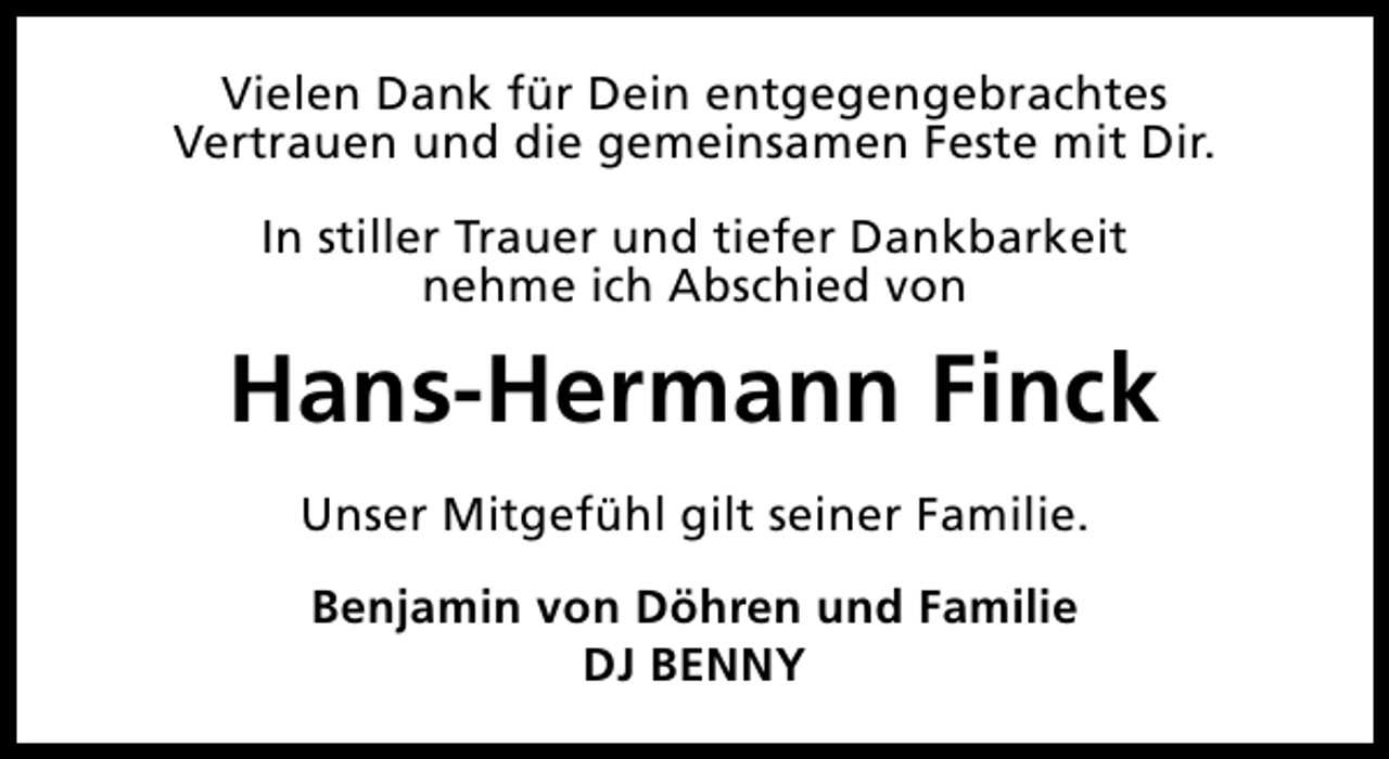 <p>Vielen Dank für Dein entgegengebrachtes<br />Vertrauen und die gemeinsamen Feste mit Dir.<br />In stiller Trauer und tiefer Dankbarkeit<br />nehme ich Abschied von</p><p>Hans-Hermann Finck<br />Unser Mitgefühl gilt seiner Familie.<br />Benjamin von Döhren und Familie<br />DJ BENNY</p>