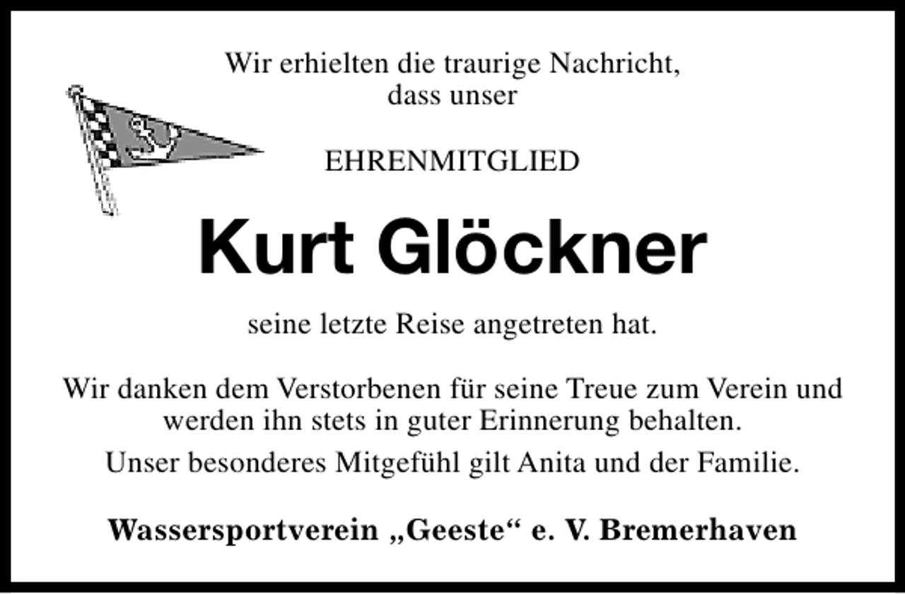 <p>Wir erhielten die traurige Nachricht,<br />dass unser<br />EHRENMITGLIED</p><p>Kurt Glöckner<br />seine letzte Reise angetreten hat.<br />Wir danken dem Verstorbenen für seine Treue zum Verein und<br />werden ihn stets in guter Erinnerung behalten.<br />Unser besonderes Mitgefühl gilt Anita und der Familie.<br />Wassersportverein „Geeste“ e. V. Bremerhaven</p>