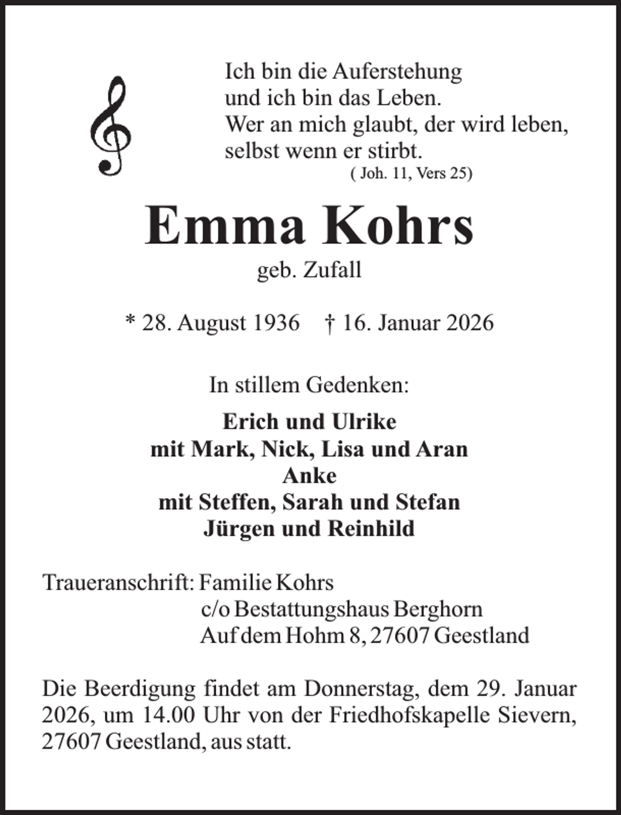 <p>Ich bin die Auferstehung<br />und ich bin das Leben.<br />Wer an mich glaubt, der wird leben,<br />selbst wenn er stirbt.<br />( Joh. 11, Vers 25)</p><p>Emma Kohrs<br />geb. Zufall</p><p>* 28. August 1936 † 16. Januar 2026<br />In stillem Gedenken:<br />Erich und Ulrike<br />mit Mark, Nick, Lisa und Aran<br />Anke<br />mit Steffen, Sarah und Stefan<br />Jürgen und Reinhild<br />Traueranschrift: Familie Kohrs<br />c/o Bestattungshaus Berghorn<br />Auf dem Hohm 8, 27607 Geestland<br />Die Beerdigung findet am Donnerstag, dem 29. Januar<br />2026, um 14.00 Uhr von der Friedhofskapelle Sievern,<br />27607 Geestland, aus statt.</p>