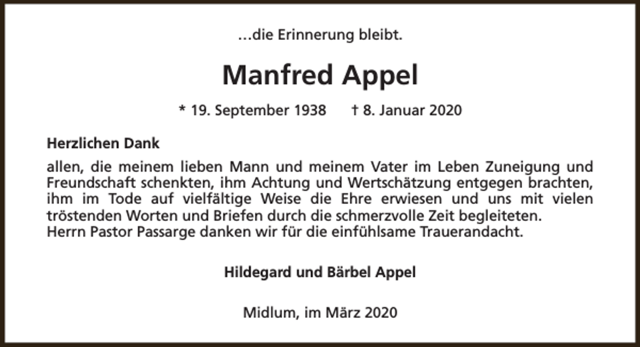 <p>…die Erinnerung bleibt.</p><p>Manfred Appel<br />* 19. September 1938</p><p>† 8. Januar 2020</p><p>Herzlichen Dank<br />allen, die meinem lieben Mann und meinem Vater im Leben Zuneigung und<br />Freundschaft schenkten, ihm Achtung und Wertschätzung entgegen brachten,<br />ihm im Tode auf vielfältige Weise die Ehre erwiesen und uns mit vielen<br />tröstenden Worten und Briefen durch die schmerzvolle Zeit begleiteten.<br />Herrn Pastor Passarge danken wir für die einfühlsame Trauerandacht.<br />Hildegard und Bärbel Appel<br />Midlum, im März 2020</p>