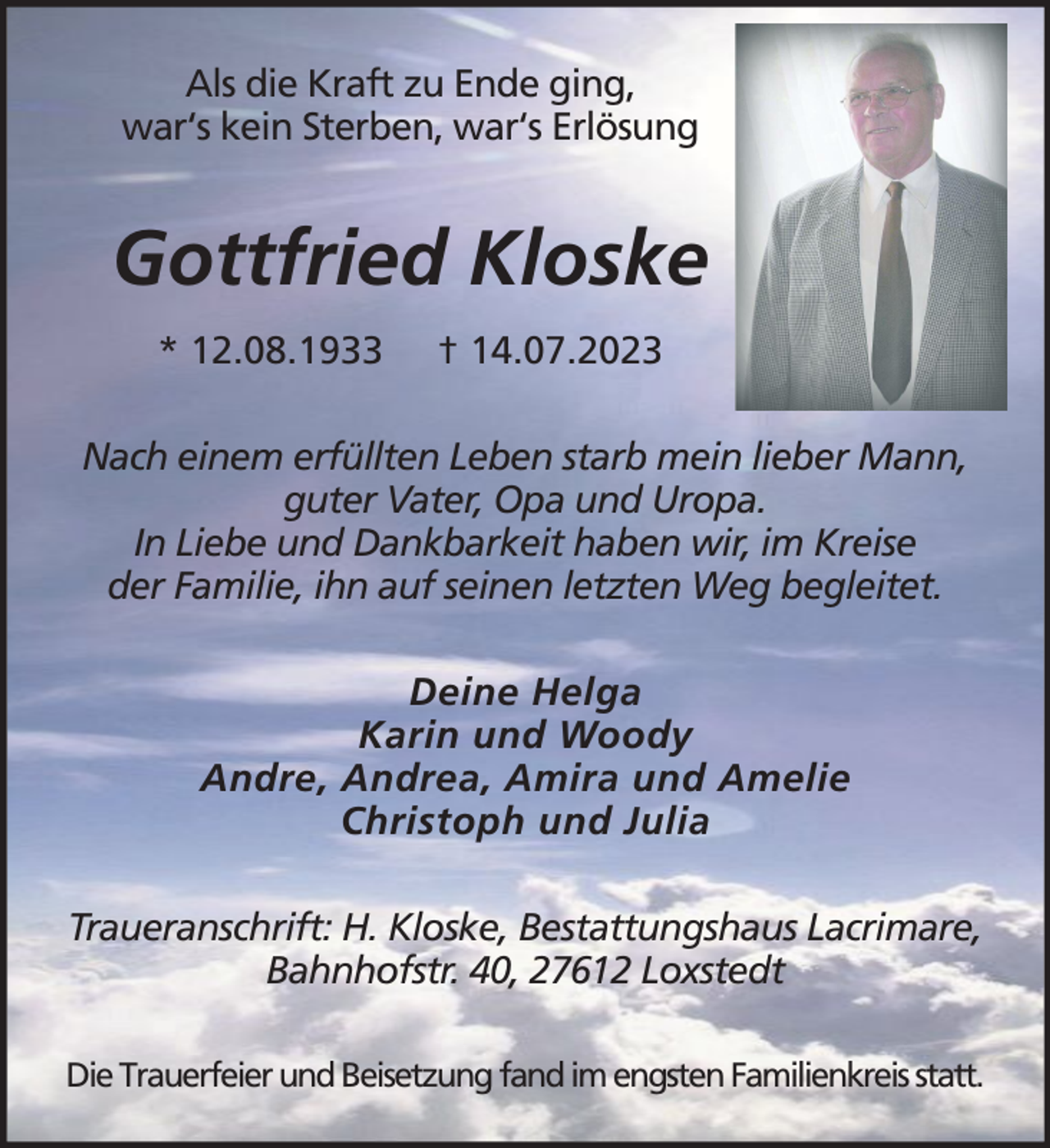 <p>Als die Kraft zu Ende ging,<br />war‘s kein Sterben, war‘s Erlösung</p><p>Gottfried Kloske<br />* 12.08.1933</p><p>† 14.07.2023</p><p>Nach einem erfüllten Leben starb mein lieber Mann,<br />guter Vater, Opa und Uropa.<br />In Liebe und Dankbarkeit haben wir, im Kreise<br />der Familie, ihn auf seinen letzten Weg begleitet.<br />Deine Helga<br />Karin und Woody<br />Andre, Andrea, Amira und Amelie<br />Christoph und Julia<br />Traueranschrift: H. Kloske, Bestattungshaus Lacrimare,<br />Bahnhofstr. 40, 27612 Loxstedt<br />Die Trauerfeier und Beisetzung fand im engsten Familienkreis statt.</p>