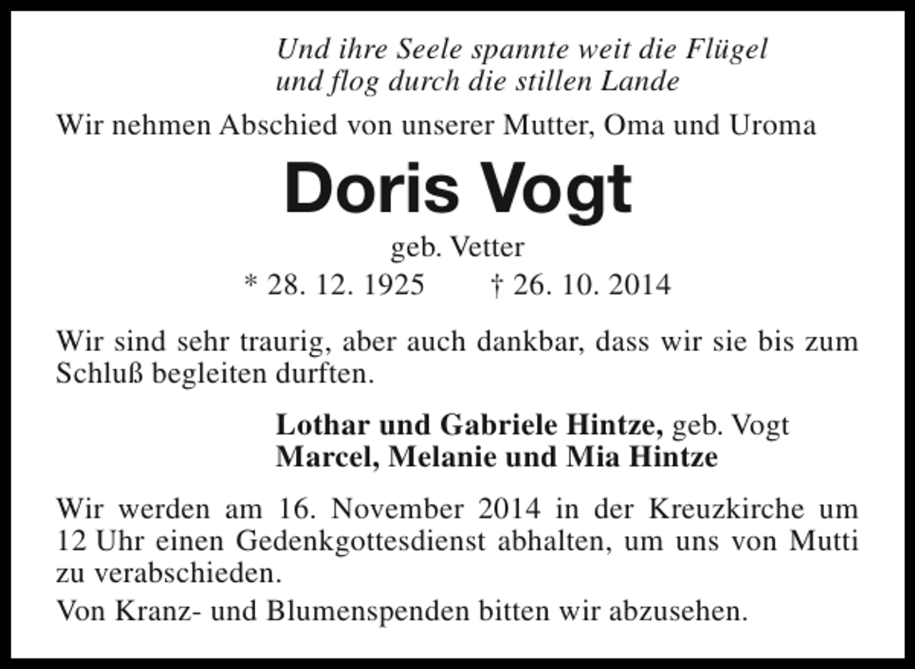 <p>Und ihre Seele spannte weit die Flügel<br />und flog durch die stillen Lande<br />Wir nehmen Abschied von unserer Mutter, Oma und Uroma</p><p>Doris Vogt</p><p>geb. Vetter<br />* 28. 12. 1925<br />† 26. 10. 2014<br />Wir sind sehr traurig, aber auch dankbar, dass wir sie bis zum<br />Schluß begleiten durften.<br />Lothar und Gabriele Hintze, geb. Vogt<br />Marcel, Melanie und Mia Hintze<br />Wir werden am 16. November 2014 in der Kreuzkirche um<br />12 Uhr einen Gedenkgottesdienst abhalten, um uns von Mutti<br />zu verabschieden.<br />Von Kranz- und Blumenspenden bitten wir abzusehen.</p>