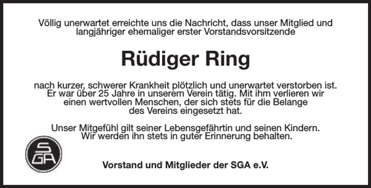 <p>Völlig unerwartet erreichte uns die Nachricht, dass unser Mitglied und<br />langjähriger ehemaliger erster Vorstandsvorsitzende</p><p>Rüdiger Ring<br />nach kurzer, schwerer Krankheit plötzlich und unerwartet verstorben ist.<br />Er war über 25 Jahre in unserem Verein tätig. Mit ihm verlieren wir<br />einen wertvollen Menschen, der sich stets für die Belange<br />des Vereins eingesetzt hat.<br />Unser Mitgefühl gilt seiner Lebensgefährtin und seinen Kindern.<br />Wir werden ihn stets in guter Erinnerung behalten.<br />Vorstand und Mitglieder der SGA e.V.</p>
